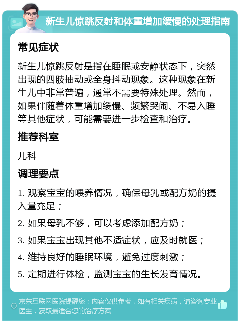 新生儿惊跳反射和体重增加缓慢的处理指南 常见症状 新生儿惊跳反射是指在睡眠或安静状态下，突然出现的四肢抽动或全身抖动现象。这种现象在新生儿中非常普遍，通常不需要特殊处理。然而，如果伴随着体重增加缓慢、频繁哭闹、不易入睡等其他症状，可能需要进一步检查和治疗。 推荐科室 儿科 调理要点 1. 观察宝宝的喂养情况，确保母乳或配方奶的摄入量充足； 2. 如果母乳不够，可以考虑添加配方奶； 3. 如果宝宝出现其他不适症状，应及时就医； 4. 维持良好的睡眠环境，避免过度刺激； 5. 定期进行体检，监测宝宝的生长发育情况。