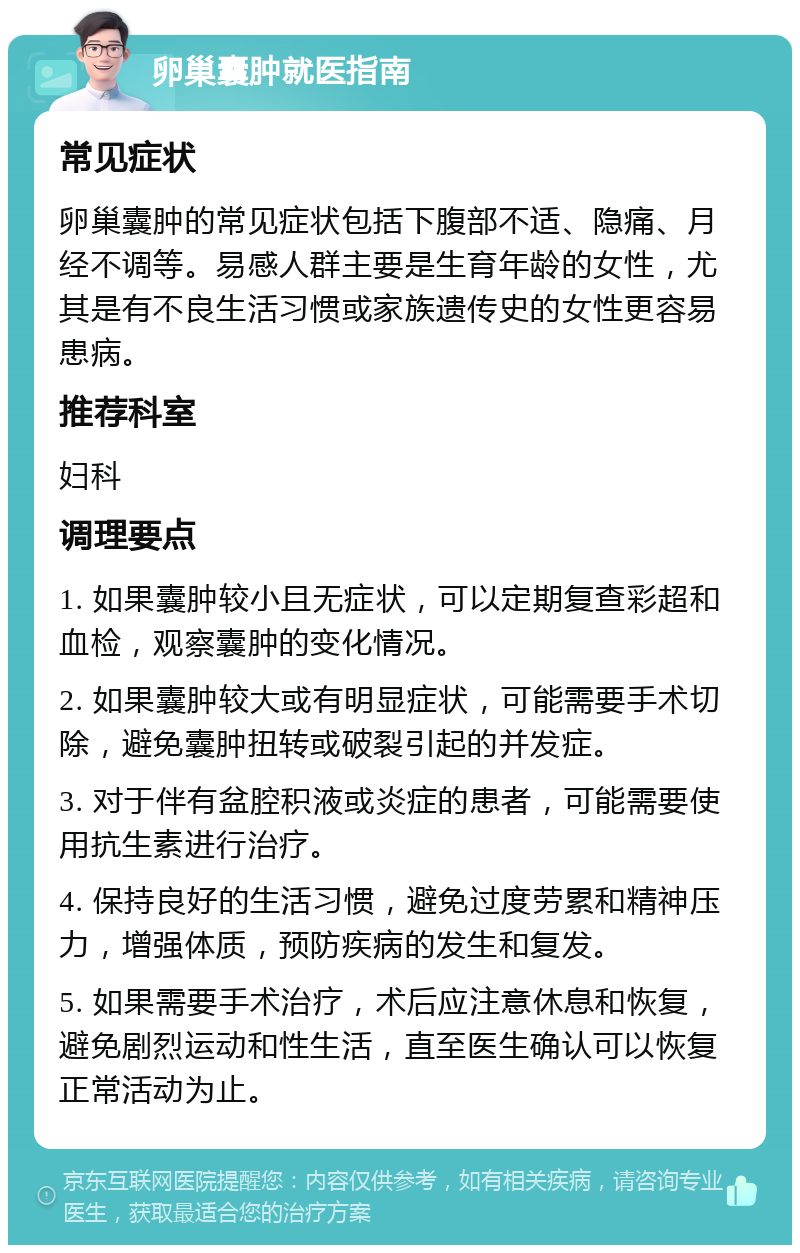 卵巢囊肿就医指南 常见症状 卵巢囊肿的常见症状包括下腹部不适、隐痛、月经不调等。易感人群主要是生育年龄的女性，尤其是有不良生活习惯或家族遗传史的女性更容易患病。 推荐科室 妇科 调理要点 1. 如果囊肿较小且无症状，可以定期复查彩超和血检，观察囊肿的变化情况。 2. 如果囊肿较大或有明显症状，可能需要手术切除，避免囊肿扭转或破裂引起的并发症。 3. 对于伴有盆腔积液或炎症的患者，可能需要使用抗生素进行治疗。 4. 保持良好的生活习惯，避免过度劳累和精神压力，增强体质，预防疾病的发生和复发。 5. 如果需要手术治疗，术后应注意休息和恢复，避免剧烈运动和性生活，直至医生确认可以恢复正常活动为止。