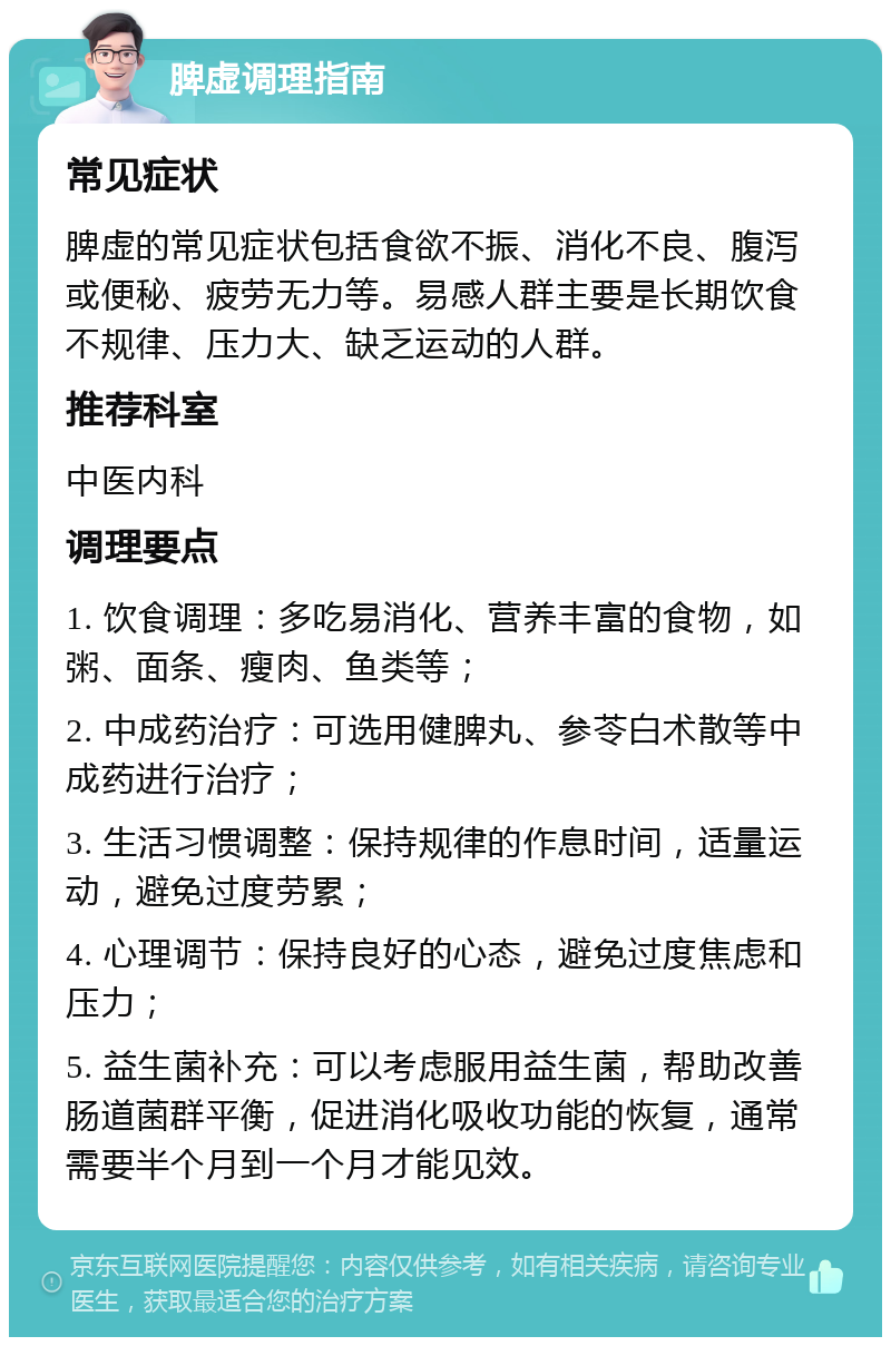 脾虚调理指南 常见症状 脾虚的常见症状包括食欲不振、消化不良、腹泻或便秘、疲劳无力等。易感人群主要是长期饮食不规律、压力大、缺乏运动的人群。 推荐科室 中医内科 调理要点 1. 饮食调理：多吃易消化、营养丰富的食物，如粥、面条、瘦肉、鱼类等； 2. 中成药治疗：可选用健脾丸、参苓白术散等中成药进行治疗； 3. 生活习惯调整：保持规律的作息时间，适量运动，避免过度劳累； 4. 心理调节：保持良好的心态，避免过度焦虑和压力； 5. 益生菌补充：可以考虑服用益生菌，帮助改善肠道菌群平衡，促进消化吸收功能的恢复，通常需要半个月到一个月才能见效。