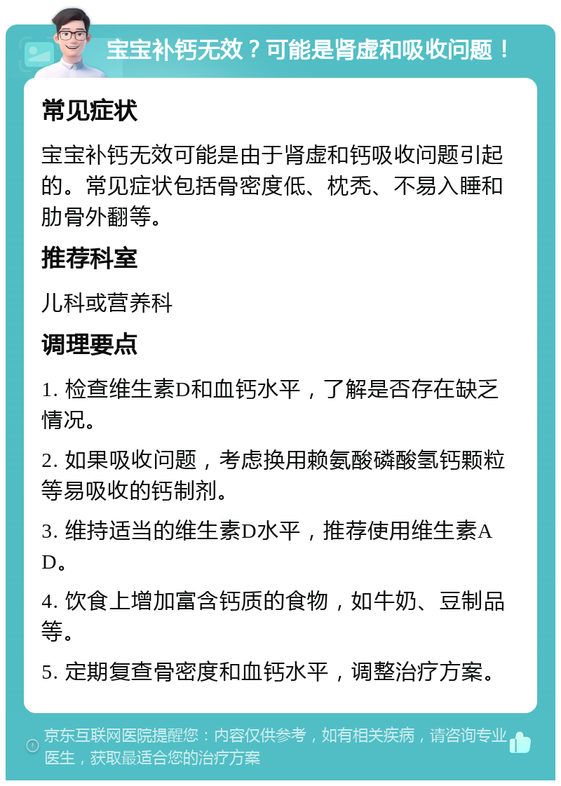 宝宝补钙无效？可能是肾虚和吸收问题！ 常见症状 宝宝补钙无效可能是由于肾虚和钙吸收问题引起的。常见症状包括骨密度低、枕秃、不易入睡和肋骨外翻等。 推荐科室 儿科或营养科 调理要点 1. 检查维生素D和血钙水平，了解是否存在缺乏情况。 2. 如果吸收问题，考虑换用赖氨酸磷酸氢钙颗粒等易吸收的钙制剂。 3. 维持适当的维生素D水平，推荐使用维生素AD。 4. 饮食上增加富含钙质的食物，如牛奶、豆制品等。 5. 定期复查骨密度和血钙水平，调整治疗方案。