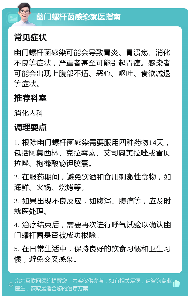 幽门螺杆菌感染就医指南 常见症状 幽门螺杆菌感染可能会导致胃炎、胃溃疡、消化不良等症状，严重者甚至可能引起胃癌。感染者可能会出现上腹部不适、恶心、呕吐、食欲减退等症状。 推荐科室 消化内科 调理要点 1. 根除幽门螺杆菌感染需要服用四种药物14天，包括阿莫西林、克拉霉素、艾司奥美拉唑或雷贝拉唑、枸橼酸铋钾胶囊。 2. 在服药期间，避免饮酒和食用刺激性食物，如海鲜、火锅、烧烤等。 3. 如果出现不良反应，如腹泻、腹痛等，应及时就医处理。 4. 治疗结束后，需要再次进行呼气试验以确认幽门螺杆菌是否被成功根除。 5. 在日常生活中，保持良好的饮食习惯和卫生习惯，避免交叉感染。