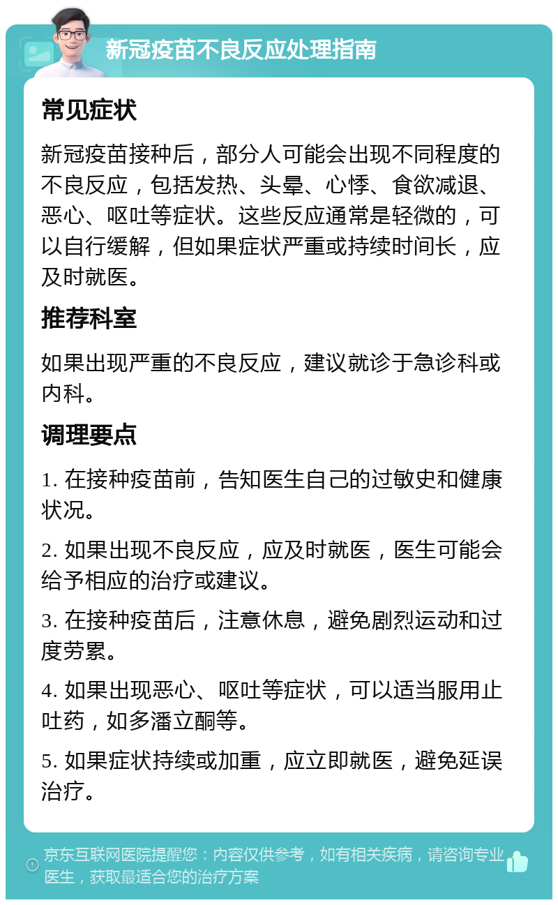 新冠疫苗不良反应处理指南 常见症状 新冠疫苗接种后，部分人可能会出现不同程度的不良反应，包括发热、头晕、心悸、食欲减退、恶心、呕吐等症状。这些反应通常是轻微的，可以自行缓解，但如果症状严重或持续时间长，应及时就医。 推荐科室 如果出现严重的不良反应，建议就诊于急诊科或内科。 调理要点 1. 在接种疫苗前，告知医生自己的过敏史和健康状况。 2. 如果出现不良反应，应及时就医，医生可能会给予相应的治疗或建议。 3. 在接种疫苗后，注意休息，避免剧烈运动和过度劳累。 4. 如果出现恶心、呕吐等症状，可以适当服用止吐药，如多潘立酮等。 5. 如果症状持续或加重，应立即就医，避免延误治疗。