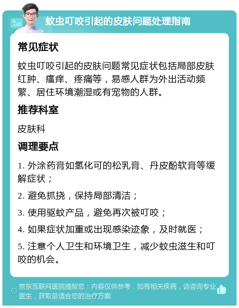 蚊虫叮咬引起的皮肤问题处理指南 常见症状 蚊虫叮咬引起的皮肤问题常见症状包括局部皮肤红肿、瘙痒、疼痛等，易感人群为外出活动频繁、居住环境潮湿或有宠物的人群。 推荐科室 皮肤科 调理要点 1. 外涂药膏如氢化可的松乳膏、丹皮酚软膏等缓解症状； 2. 避免抓挠，保持局部清洁； 3. 使用驱蚊产品，避免再次被叮咬； 4. 如果症状加重或出现感染迹象，及时就医； 5. 注意个人卫生和环境卫生，减少蚊虫滋生和叮咬的机会。