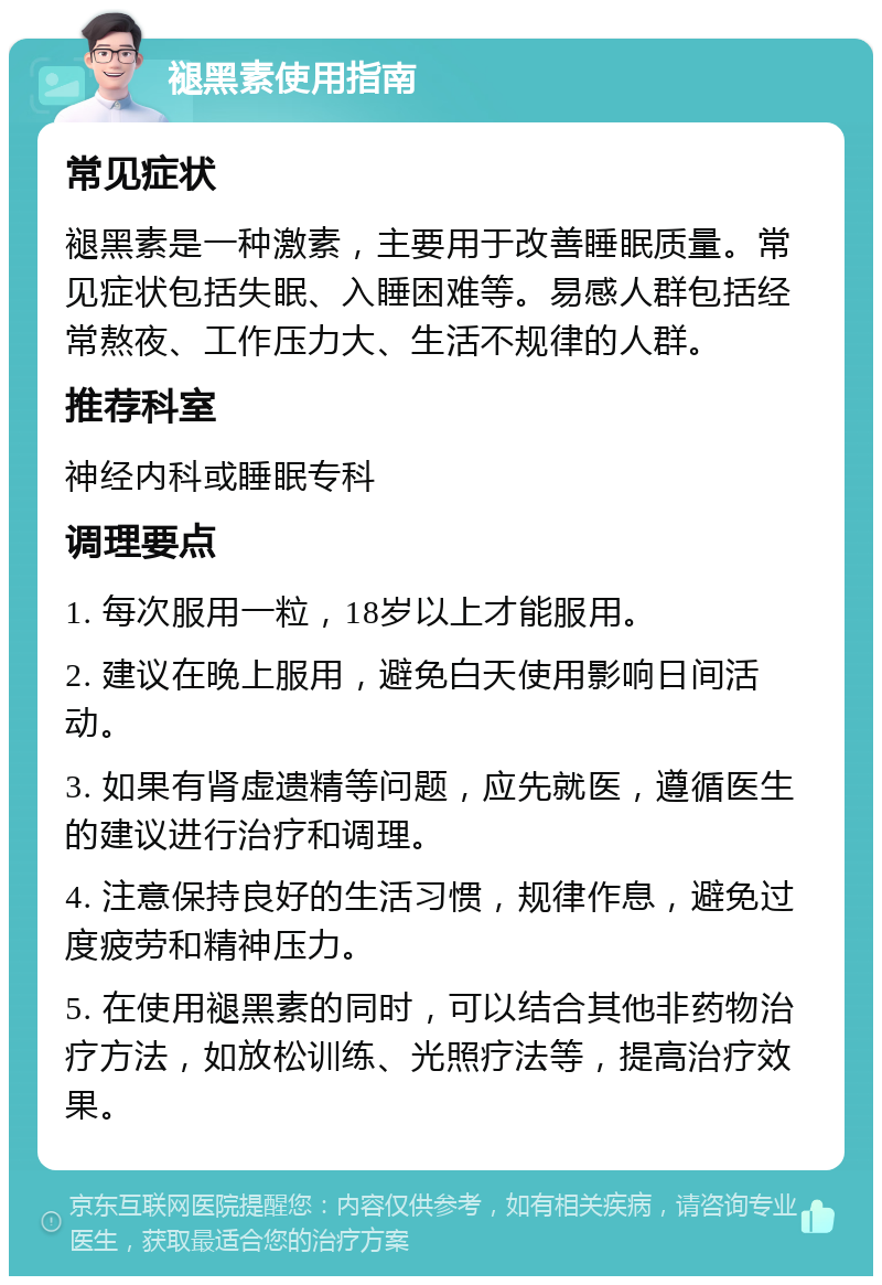 褪黑素使用指南 常见症状 褪黑素是一种激素，主要用于改善睡眠质量。常见症状包括失眠、入睡困难等。易感人群包括经常熬夜、工作压力大、生活不规律的人群。 推荐科室 神经内科或睡眠专科 调理要点 1. 每次服用一粒，18岁以上才能服用。 2. 建议在晚上服用，避免白天使用影响日间活动。 3. 如果有肾虚遗精等问题，应先就医，遵循医生的建议进行治疗和调理。 4. 注意保持良好的生活习惯，规律作息，避免过度疲劳和精神压力。 5. 在使用褪黑素的同时，可以结合其他非药物治疗方法，如放松训练、光照疗法等，提高治疗效果。