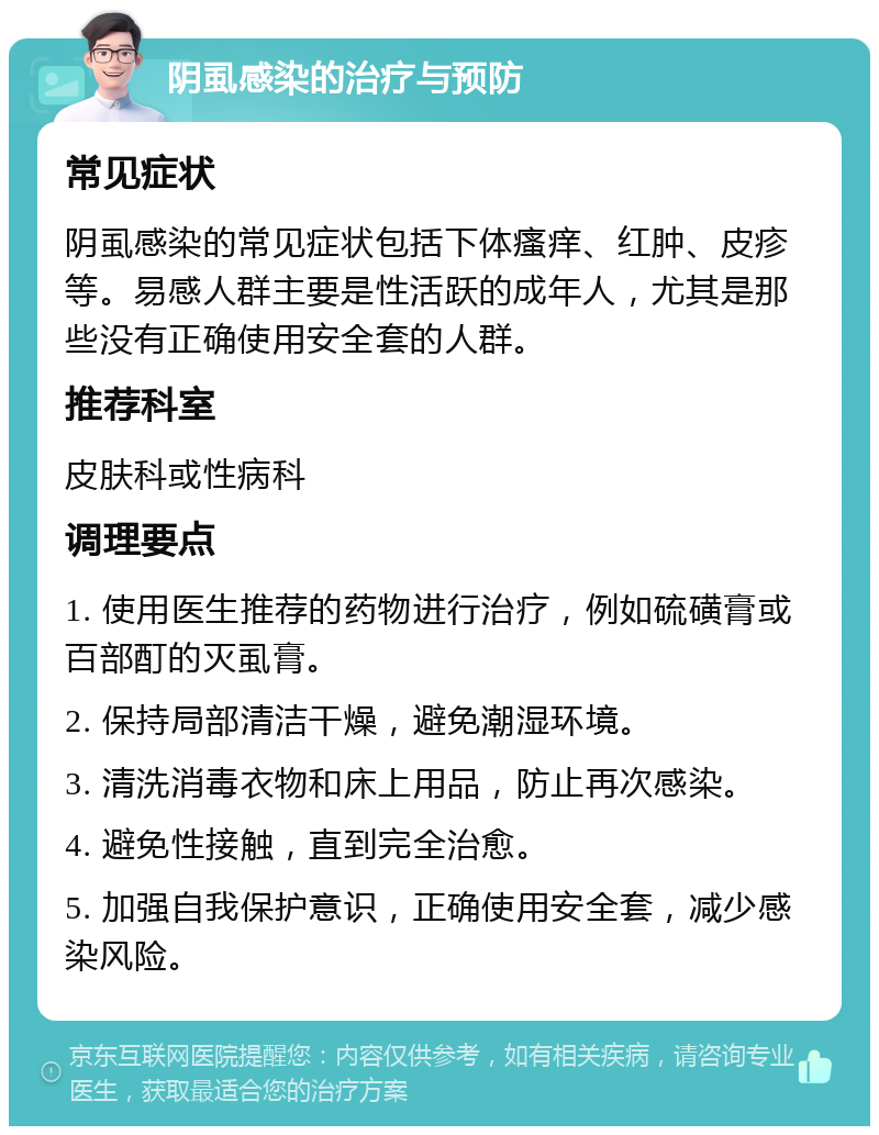 阴虱感染的治疗与预防 常见症状 阴虱感染的常见症状包括下体瘙痒、红肿、皮疹等。易感人群主要是性活跃的成年人，尤其是那些没有正确使用安全套的人群。 推荐科室 皮肤科或性病科 调理要点 1. 使用医生推荐的药物进行治疗，例如硫磺膏或百部酊的灭虱膏。 2. 保持局部清洁干燥，避免潮湿环境。 3. 清洗消毒衣物和床上用品，防止再次感染。 4. 避免性接触，直到完全治愈。 5. 加强自我保护意识，正确使用安全套，减少感染风险。