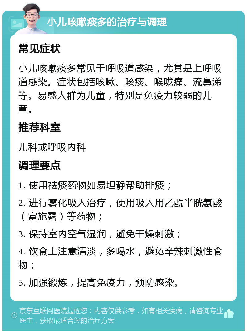 小儿咳嗽痰多的治疗与调理 常见症状 小儿咳嗽痰多常见于呼吸道感染，尤其是上呼吸道感染。症状包括咳嗽、咳痰、喉咙痛、流鼻涕等。易感人群为儿童，特别是免疫力较弱的儿童。 推荐科室 儿科或呼吸内科 调理要点 1. 使用祛痰药物如易坦静帮助排痰； 2. 进行雾化吸入治疗，使用吸入用乙酰半胱氨酸（富施露）等药物； 3. 保持室内空气湿润，避免干燥刺激； 4. 饮食上注意清淡，多喝水，避免辛辣刺激性食物； 5. 加强锻炼，提高免疫力，预防感染。