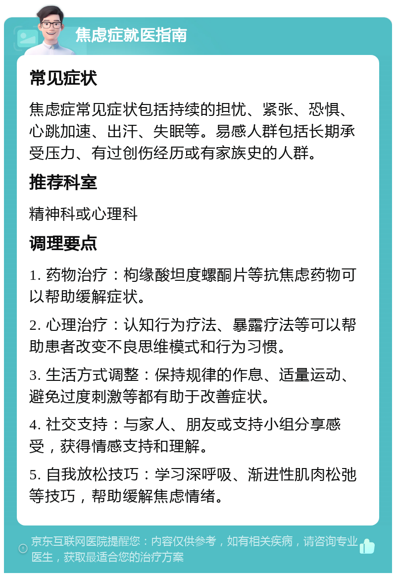 焦虑症就医指南 常见症状 焦虑症常见症状包括持续的担忧、紧张、恐惧、心跳加速、出汗、失眠等。易感人群包括长期承受压力、有过创伤经历或有家族史的人群。 推荐科室 精神科或心理科 调理要点 1. 药物治疗：枸缘酸坦度螺酮片等抗焦虑药物可以帮助缓解症状。 2. 心理治疗：认知行为疗法、暴露疗法等可以帮助患者改变不良思维模式和行为习惯。 3. 生活方式调整：保持规律的作息、适量运动、避免过度刺激等都有助于改善症状。 4. 社交支持：与家人、朋友或支持小组分享感受，获得情感支持和理解。 5. 自我放松技巧：学习深呼吸、渐进性肌肉松弛等技巧，帮助缓解焦虑情绪。