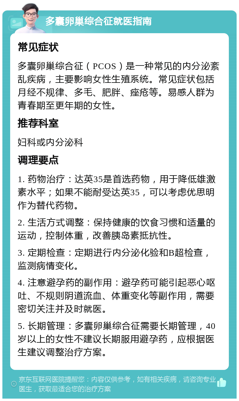 多囊卵巢综合征就医指南 常见症状 多囊卵巢综合征（PCOS）是一种常见的内分泌紊乱疾病，主要影响女性生殖系统。常见症状包括月经不规律、多毛、肥胖、痤疮等。易感人群为青春期至更年期的女性。 推荐科室 妇科或内分泌科 调理要点 1. 药物治疗：达英35是首选药物，用于降低雄激素水平；如果不能耐受达英35，可以考虑优思明作为替代药物。 2. 生活方式调整：保持健康的饮食习惯和适量的运动，控制体重，改善胰岛素抵抗性。 3. 定期检查：定期进行内分泌化验和B超检查，监测病情变化。 4. 注意避孕药的副作用：避孕药可能引起恶心呕吐、不规则阴道流血、体重变化等副作用，需要密切关注并及时就医。 5. 长期管理：多囊卵巢综合征需要长期管理，40岁以上的女性不建议长期服用避孕药，应根据医生建议调整治疗方案。