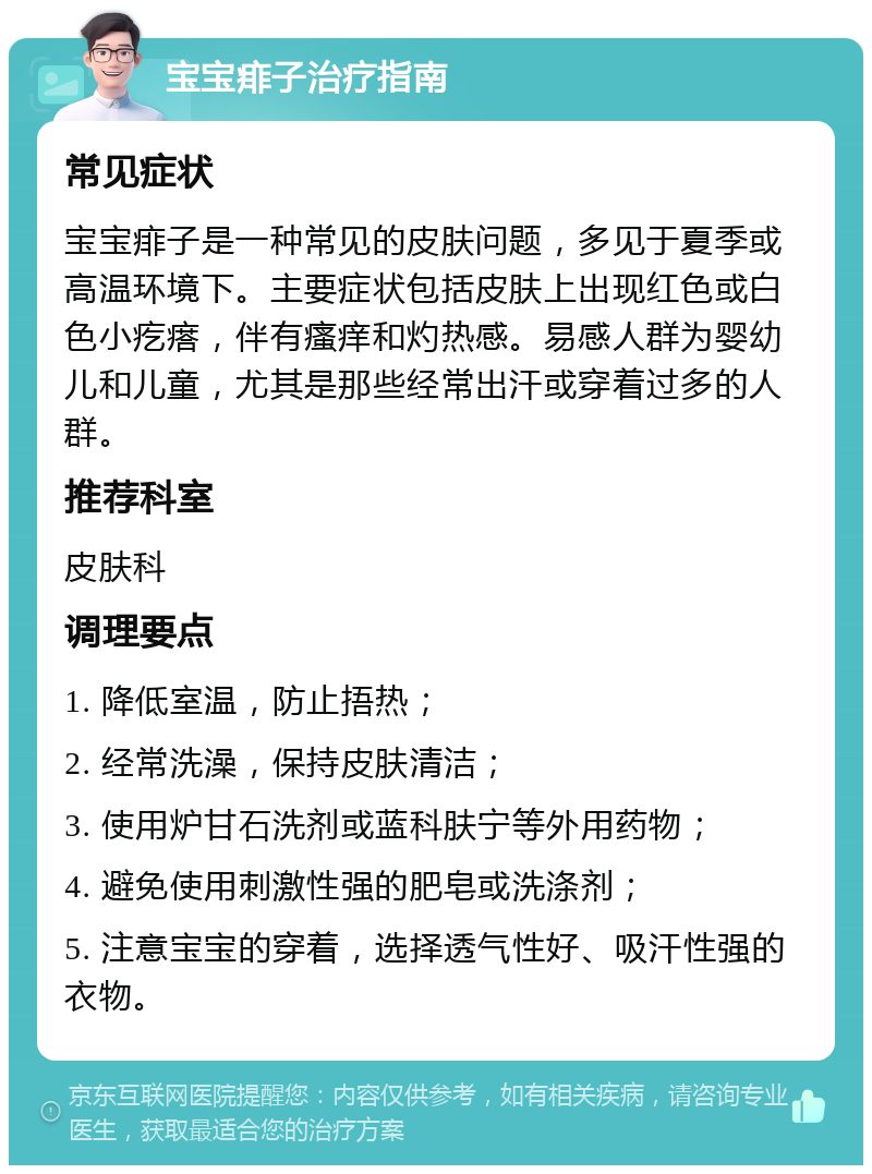 宝宝痱子治疗指南 常见症状 宝宝痱子是一种常见的皮肤问题，多见于夏季或高温环境下。主要症状包括皮肤上出现红色或白色小疙瘩，伴有瘙痒和灼热感。易感人群为婴幼儿和儿童，尤其是那些经常出汗或穿着过多的人群。 推荐科室 皮肤科 调理要点 1. 降低室温，防止捂热； 2. 经常洗澡，保持皮肤清洁； 3. 使用炉甘石洗剂或蓝科肤宁等外用药物； 4. 避免使用刺激性强的肥皂或洗涤剂； 5. 注意宝宝的穿着，选择透气性好、吸汗性强的衣物。