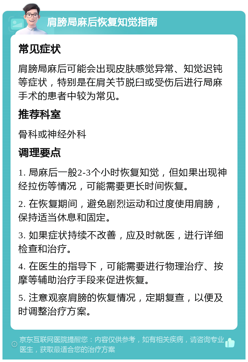 肩膀局麻后恢复知觉指南 常见症状 肩膀局麻后可能会出现皮肤感觉异常、知觉迟钝等症状，特别是在肩关节脱臼或受伤后进行局麻手术的患者中较为常见。 推荐科室 骨科或神经外科 调理要点 1. 局麻后一般2-3个小时恢复知觉，但如果出现神经拉伤等情况，可能需要更长时间恢复。 2. 在恢复期间，避免剧烈运动和过度使用肩膀，保持适当休息和固定。 3. 如果症状持续不改善，应及时就医，进行详细检查和治疗。 4. 在医生的指导下，可能需要进行物理治疗、按摩等辅助治疗手段来促进恢复。 5. 注意观察肩膀的恢复情况，定期复查，以便及时调整治疗方案。