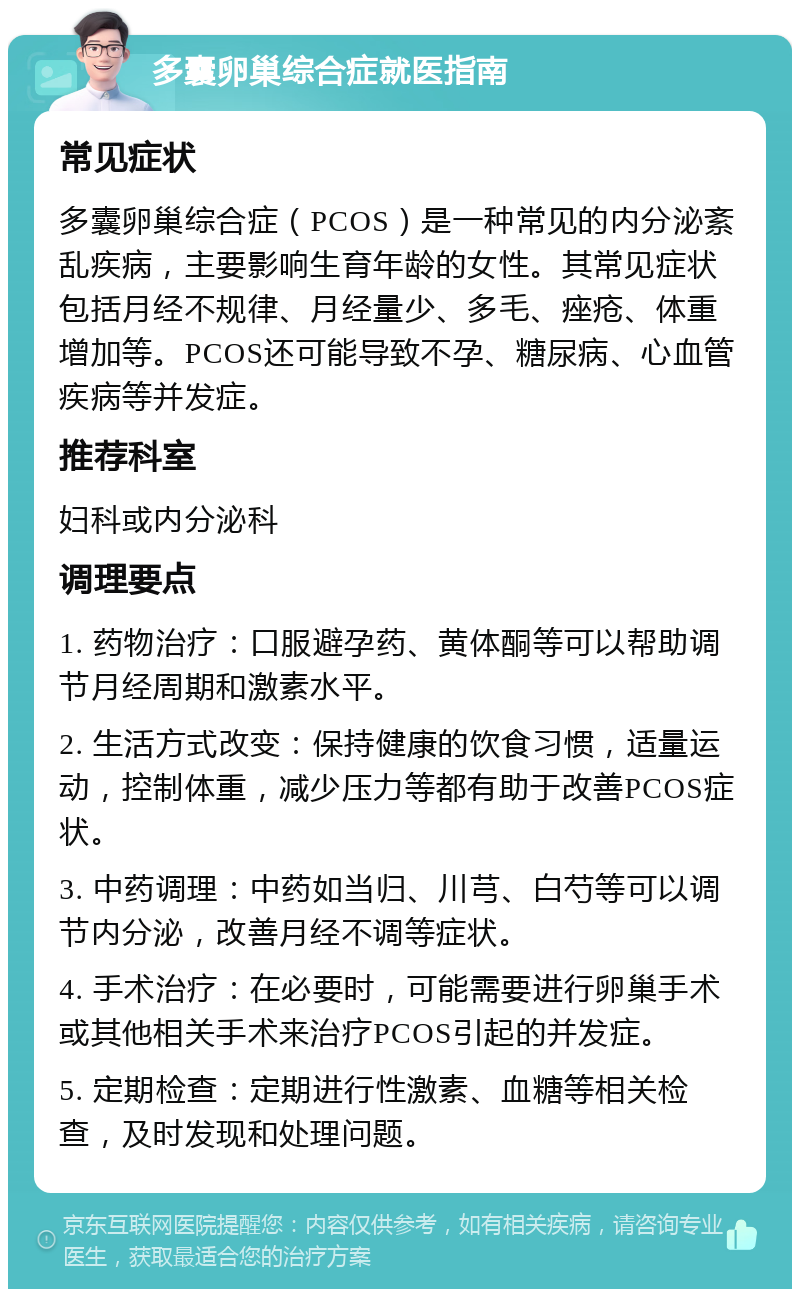 多囊卵巢综合症就医指南 常见症状 多囊卵巢综合症（PCOS）是一种常见的内分泌紊乱疾病，主要影响生育年龄的女性。其常见症状包括月经不规律、月经量少、多毛、痤疮、体重增加等。PCOS还可能导致不孕、糖尿病、心血管疾病等并发症。 推荐科室 妇科或内分泌科 调理要点 1. 药物治疗：口服避孕药、黄体酮等可以帮助调节月经周期和激素水平。 2. 生活方式改变：保持健康的饮食习惯，适量运动，控制体重，减少压力等都有助于改善PCOS症状。 3. 中药调理：中药如当归、川芎、白芍等可以调节内分泌，改善月经不调等症状。 4. 手术治疗：在必要时，可能需要进行卵巢手术或其他相关手术来治疗PCOS引起的并发症。 5. 定期检查：定期进行性激素、血糖等相关检查，及时发现和处理问题。