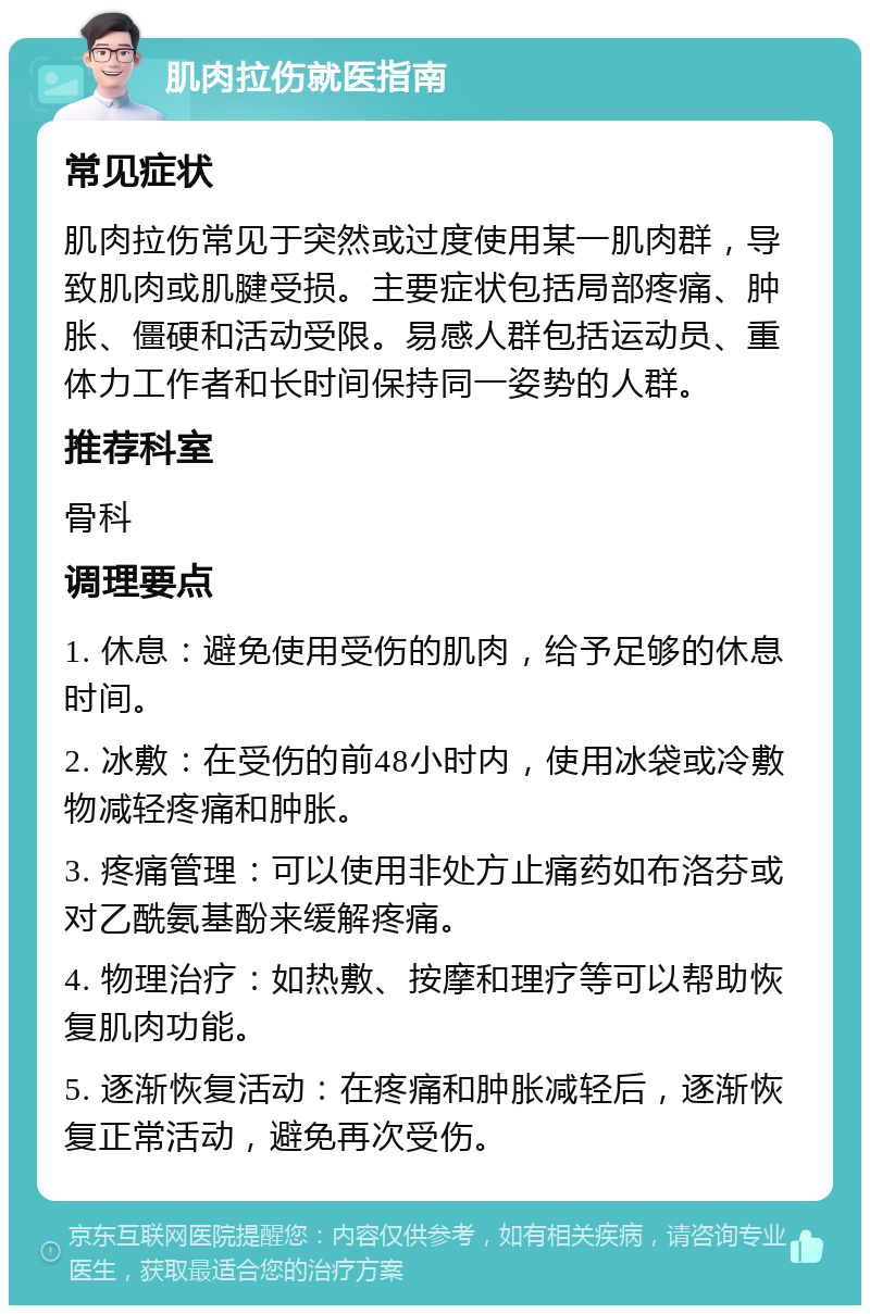 肌肉拉伤就医指南 常见症状 肌肉拉伤常见于突然或过度使用某一肌肉群，导致肌肉或肌腱受损。主要症状包括局部疼痛、肿胀、僵硬和活动受限。易感人群包括运动员、重体力工作者和长时间保持同一姿势的人群。 推荐科室 骨科 调理要点 1. 休息：避免使用受伤的肌肉，给予足够的休息时间。 2. 冰敷：在受伤的前48小时内，使用冰袋或冷敷物减轻疼痛和肿胀。 3. 疼痛管理：可以使用非处方止痛药如布洛芬或对乙酰氨基酚来缓解疼痛。 4. 物理治疗：如热敷、按摩和理疗等可以帮助恢复肌肉功能。 5. 逐渐恢复活动：在疼痛和肿胀减轻后，逐渐恢复正常活动，避免再次受伤。