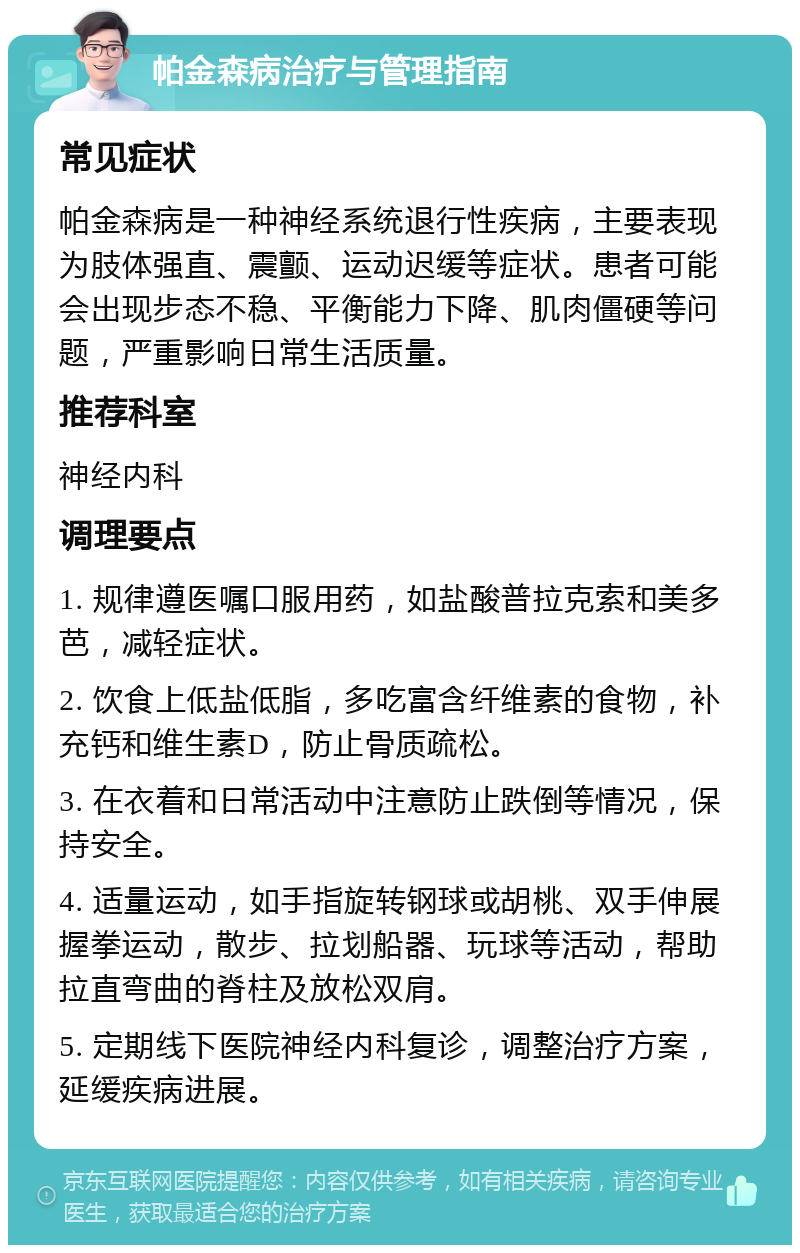 帕金森病治疗与管理指南 常见症状 帕金森病是一种神经系统退行性疾病，主要表现为肢体强直、震颤、运动迟缓等症状。患者可能会出现步态不稳、平衡能力下降、肌肉僵硬等问题，严重影响日常生活质量。 推荐科室 神经内科 调理要点 1. 规律遵医嘱口服用药，如盐酸普拉克索和美多芭，减轻症状。 2. 饮食上低盐低脂，多吃富含纤维素的食物，补充钙和维生素D，防止骨质疏松。 3. 在衣着和日常活动中注意防止跌倒等情况，保持安全。 4. 适量运动，如手指旋转钢球或胡桃、双手伸展握拳运动，散步、拉划船器、玩球等活动，帮助拉直弯曲的脊柱及放松双肩。 5. 定期线下医院神经内科复诊，调整治疗方案，延缓疾病进展。