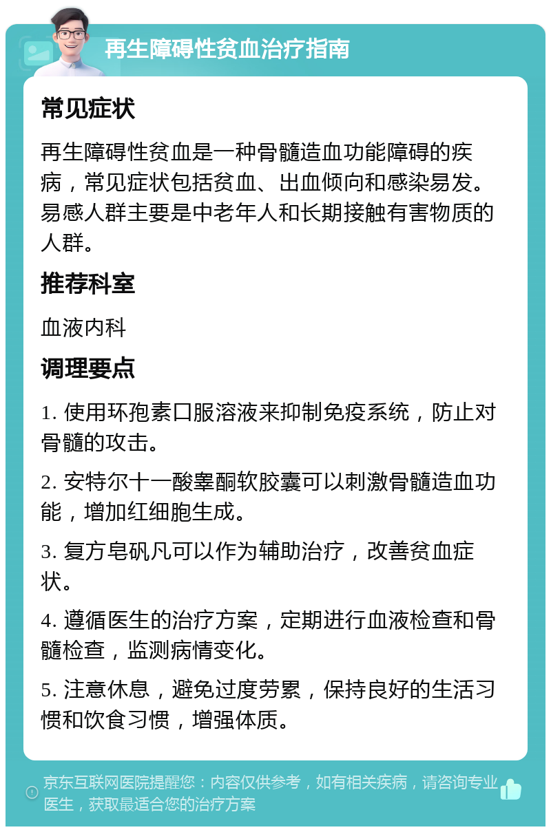 再生障碍性贫血治疗指南 常见症状 再生障碍性贫血是一种骨髓造血功能障碍的疾病，常见症状包括贫血、出血倾向和感染易发。易感人群主要是中老年人和长期接触有害物质的人群。 推荐科室 血液内科 调理要点 1. 使用环孢素口服溶液来抑制免疫系统，防止对骨髓的攻击。 2. 安特尔十一酸睾酮软胶囊可以刺激骨髓造血功能，增加红细胞生成。 3. 复方皂矾凡可以作为辅助治疗，改善贫血症状。 4. 遵循医生的治疗方案，定期进行血液检查和骨髓检查，监测病情变化。 5. 注意休息，避免过度劳累，保持良好的生活习惯和饮食习惯，增强体质。