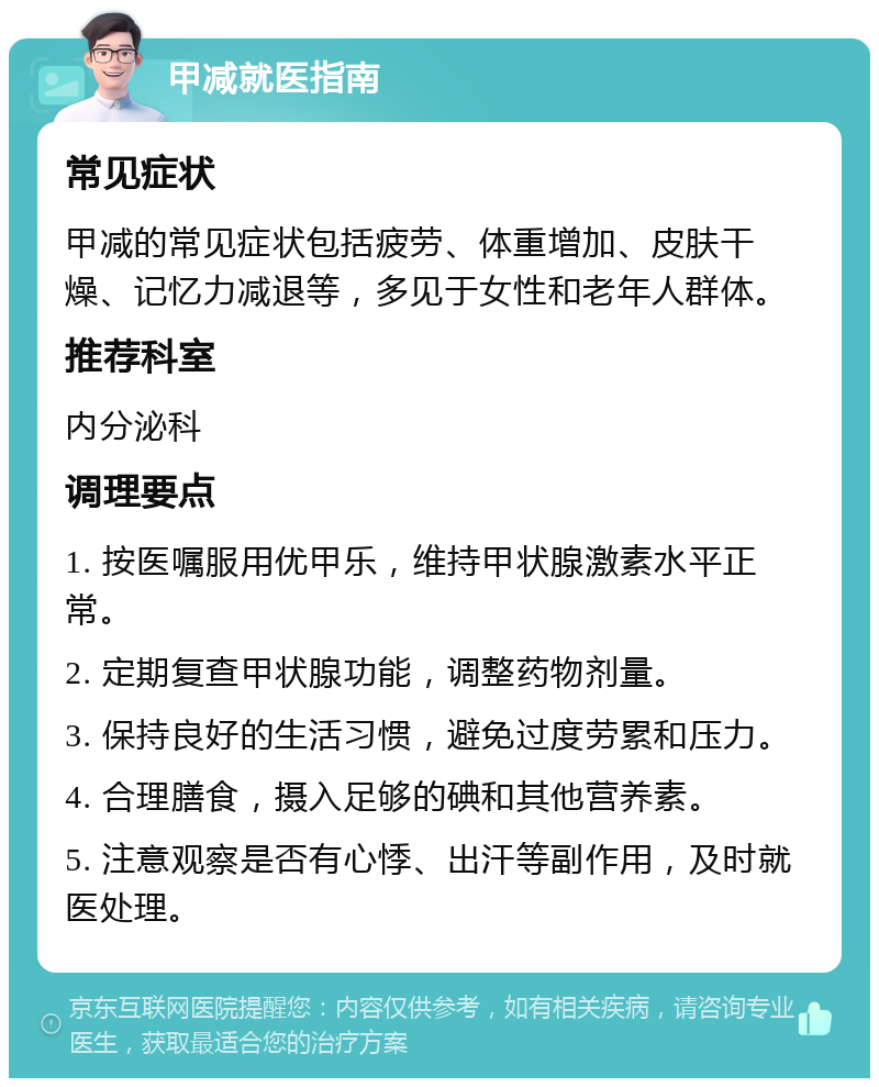 甲减就医指南 常见症状 甲减的常见症状包括疲劳、体重增加、皮肤干燥、记忆力减退等，多见于女性和老年人群体。 推荐科室 内分泌科 调理要点 1. 按医嘱服用优甲乐，维持甲状腺激素水平正常。 2. 定期复查甲状腺功能，调整药物剂量。 3. 保持良好的生活习惯，避免过度劳累和压力。 4. 合理膳食，摄入足够的碘和其他营养素。 5. 注意观察是否有心悸、出汗等副作用，及时就医处理。