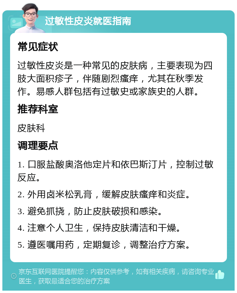 过敏性皮炎就医指南 常见症状 过敏性皮炎是一种常见的皮肤病，主要表现为四肢大面积疹子，伴随剧烈瘙痒，尤其在秋季发作。易感人群包括有过敏史或家族史的人群。 推荐科室 皮肤科 调理要点 1. 口服盐酸奥洛他定片和依巴斯汀片，控制过敏反应。 2. 外用卤米松乳膏，缓解皮肤瘙痒和炎症。 3. 避免抓挠，防止皮肤破损和感染。 4. 注意个人卫生，保持皮肤清洁和干燥。 5. 遵医嘱用药，定期复诊，调整治疗方案。