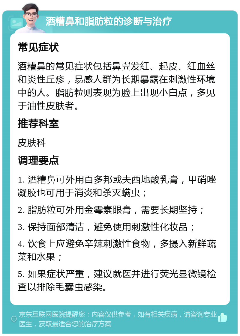 酒糟鼻和脂肪粒的诊断与治疗 常见症状 酒糟鼻的常见症状包括鼻翼发红、起皮、红血丝和炎性丘疹，易感人群为长期暴露在刺激性环境中的人。脂肪粒则表现为脸上出现小白点，多见于油性皮肤者。 推荐科室 皮肤科 调理要点 1. 酒糟鼻可外用百多邦或夫西地酸乳膏，甲硝唑凝胶也可用于消炎和杀灭螨虫； 2. 脂肪粒可外用金霉素眼膏，需要长期坚持； 3. 保持面部清洁，避免使用刺激性化妆品； 4. 饮食上应避免辛辣刺激性食物，多摄入新鲜蔬菜和水果； 5. 如果症状严重，建议就医并进行荧光显微镜检查以排除毛囊虫感染。