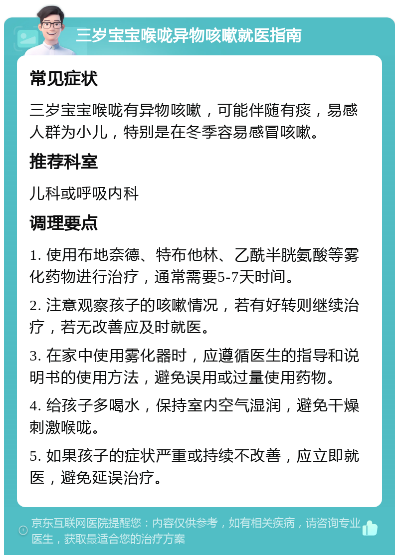 三岁宝宝喉咙异物咳嗽就医指南 常见症状 三岁宝宝喉咙有异物咳嗽，可能伴随有痰，易感人群为小儿，特别是在冬季容易感冒咳嗽。 推荐科室 儿科或呼吸内科 调理要点 1. 使用布地奈德、特布他林、乙酰半胱氨酸等雾化药物进行治疗，通常需要5-7天时间。 2. 注意观察孩子的咳嗽情况，若有好转则继续治疗，若无改善应及时就医。 3. 在家中使用雾化器时，应遵循医生的指导和说明书的使用方法，避免误用或过量使用药物。 4. 给孩子多喝水，保持室内空气湿润，避免干燥刺激喉咙。 5. 如果孩子的症状严重或持续不改善，应立即就医，避免延误治疗。