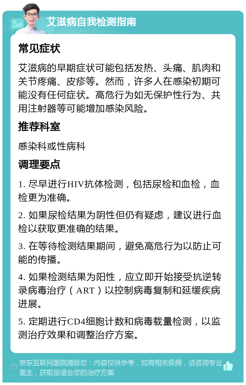 艾滋病自我检测指南 常见症状 艾滋病的早期症状可能包括发热、头痛、肌肉和关节疼痛、皮疹等。然而，许多人在感染初期可能没有任何症状。高危行为如无保护性行为、共用注射器等可能增加感染风险。 推荐科室 感染科或性病科 调理要点 1. 尽早进行HIV抗体检测，包括尿检和血检，血检更为准确。 2. 如果尿检结果为阴性但仍有疑虑，建议进行血检以获取更准确的结果。 3. 在等待检测结果期间，避免高危行为以防止可能的传播。 4. 如果检测结果为阳性，应立即开始接受抗逆转录病毒治疗（ART）以控制病毒复制和延缓疾病进展。 5. 定期进行CD4细胞计数和病毒载量检测，以监测治疗效果和调整治疗方案。