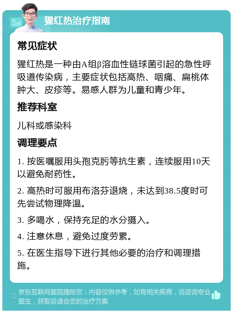 猩红热治疗指南 常见症状 猩红热是一种由A组β溶血性链球菌引起的急性呼吸道传染病，主要症状包括高热、咽痛、扁桃体肿大、皮疹等。易感人群为儿童和青少年。 推荐科室 儿科或感染科 调理要点 1. 按医嘱服用头孢克肟等抗生素，连续服用10天以避免耐药性。 2. 高热时可服用布洛芬退烧，未达到38.5度时可先尝试物理降温。 3. 多喝水，保持充足的水分摄入。 4. 注意休息，避免过度劳累。 5. 在医生指导下进行其他必要的治疗和调理措施。