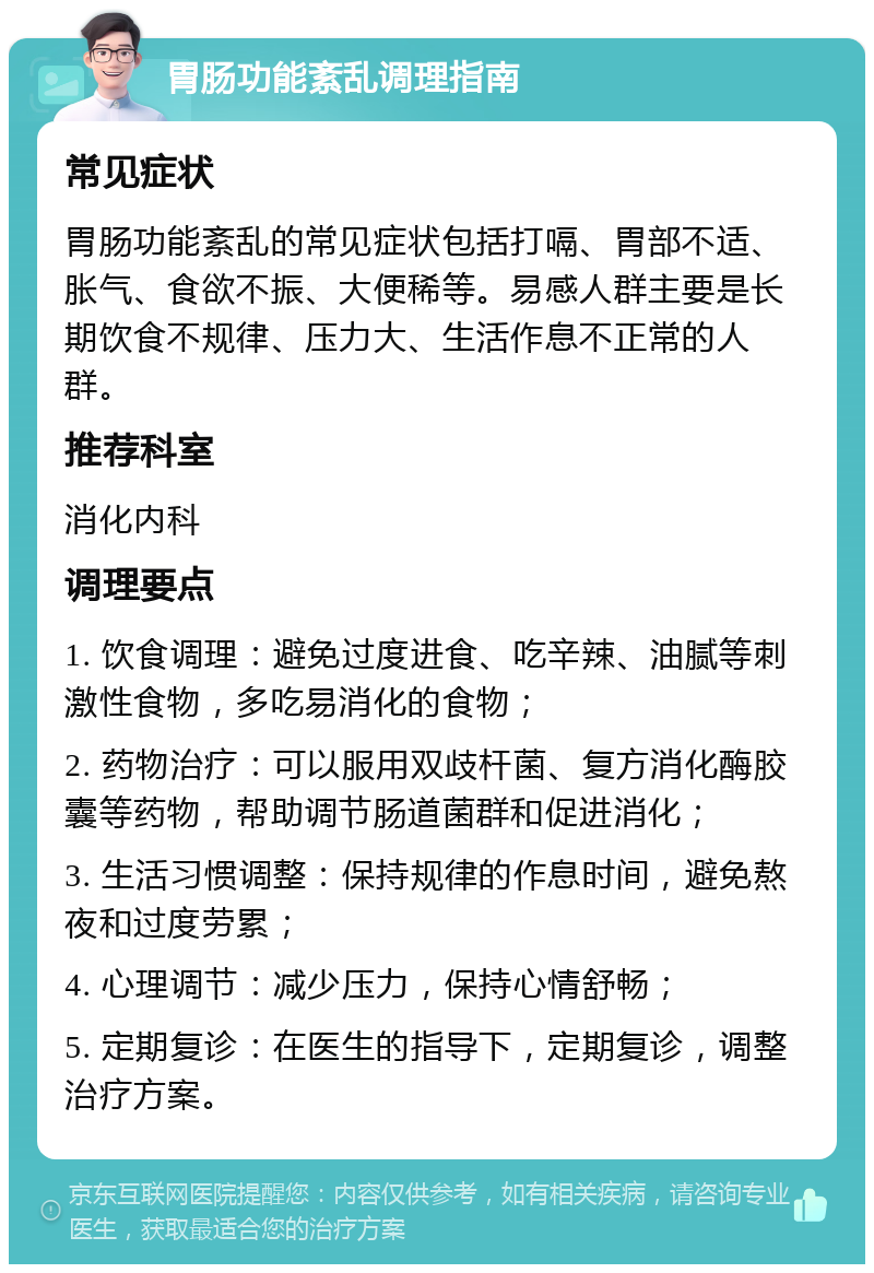 胃肠功能紊乱调理指南 常见症状 胃肠功能紊乱的常见症状包括打嗝、胃部不适、胀气、食欲不振、大便稀等。易感人群主要是长期饮食不规律、压力大、生活作息不正常的人群。 推荐科室 消化内科 调理要点 1. 饮食调理：避免过度进食、吃辛辣、油腻等刺激性食物，多吃易消化的食物； 2. 药物治疗：可以服用双歧杆菌、复方消化酶胶囊等药物，帮助调节肠道菌群和促进消化； 3. 生活习惯调整：保持规律的作息时间，避免熬夜和过度劳累； 4. 心理调节：减少压力，保持心情舒畅； 5. 定期复诊：在医生的指导下，定期复诊，调整治疗方案。