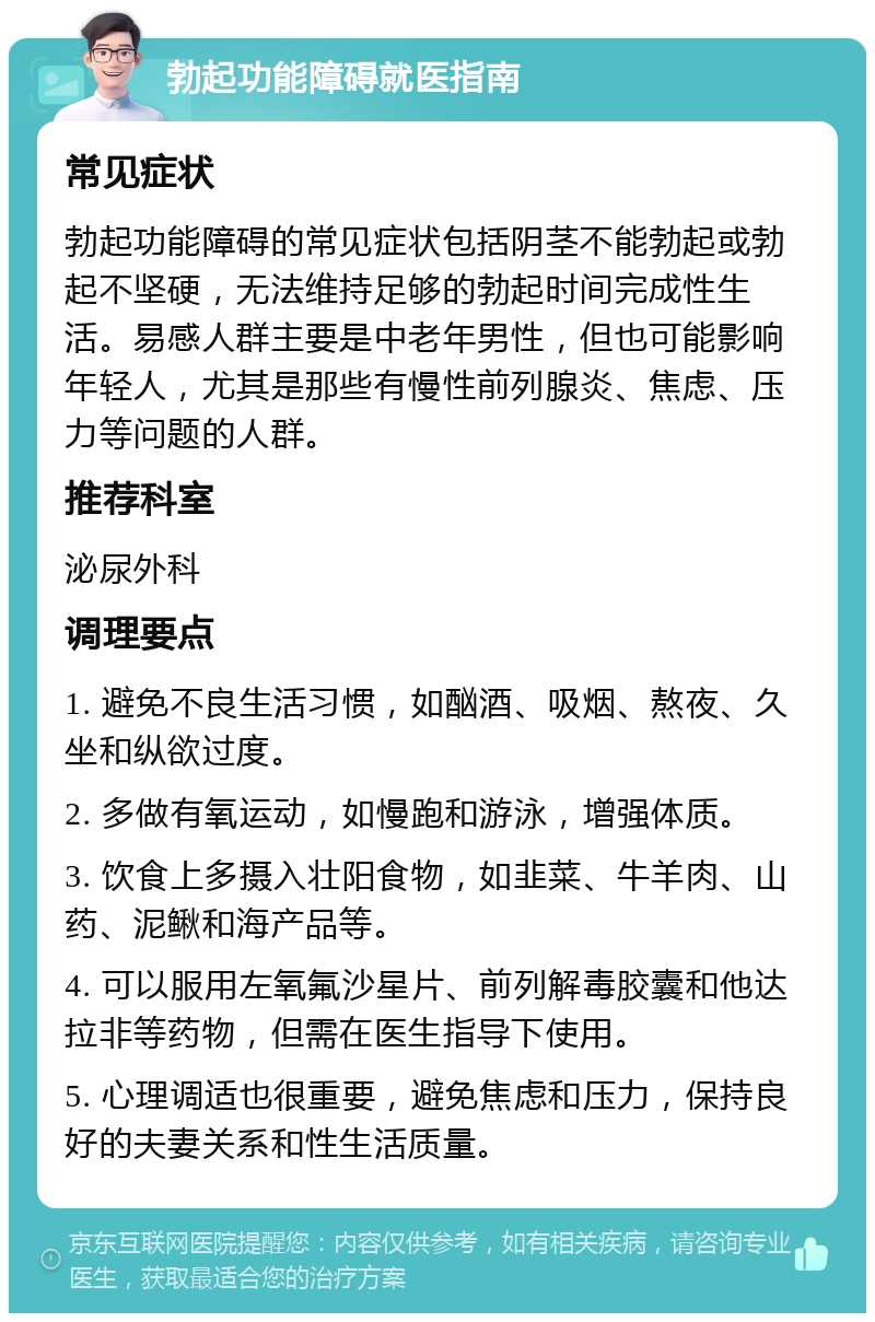 勃起功能障碍就医指南 常见症状 勃起功能障碍的常见症状包括阴茎不能勃起或勃起不坚硬，无法维持足够的勃起时间完成性生活。易感人群主要是中老年男性，但也可能影响年轻人，尤其是那些有慢性前列腺炎、焦虑、压力等问题的人群。 推荐科室 泌尿外科 调理要点 1. 避免不良生活习惯，如酗酒、吸烟、熬夜、久坐和纵欲过度。 2. 多做有氧运动，如慢跑和游泳，增强体质。 3. 饮食上多摄入壮阳食物，如韭菜、牛羊肉、山药、泥鳅和海产品等。 4. 可以服用左氧氟沙星片、前列解毒胶囊和他达拉非等药物，但需在医生指导下使用。 5. 心理调适也很重要，避免焦虑和压力，保持良好的夫妻关系和性生活质量。