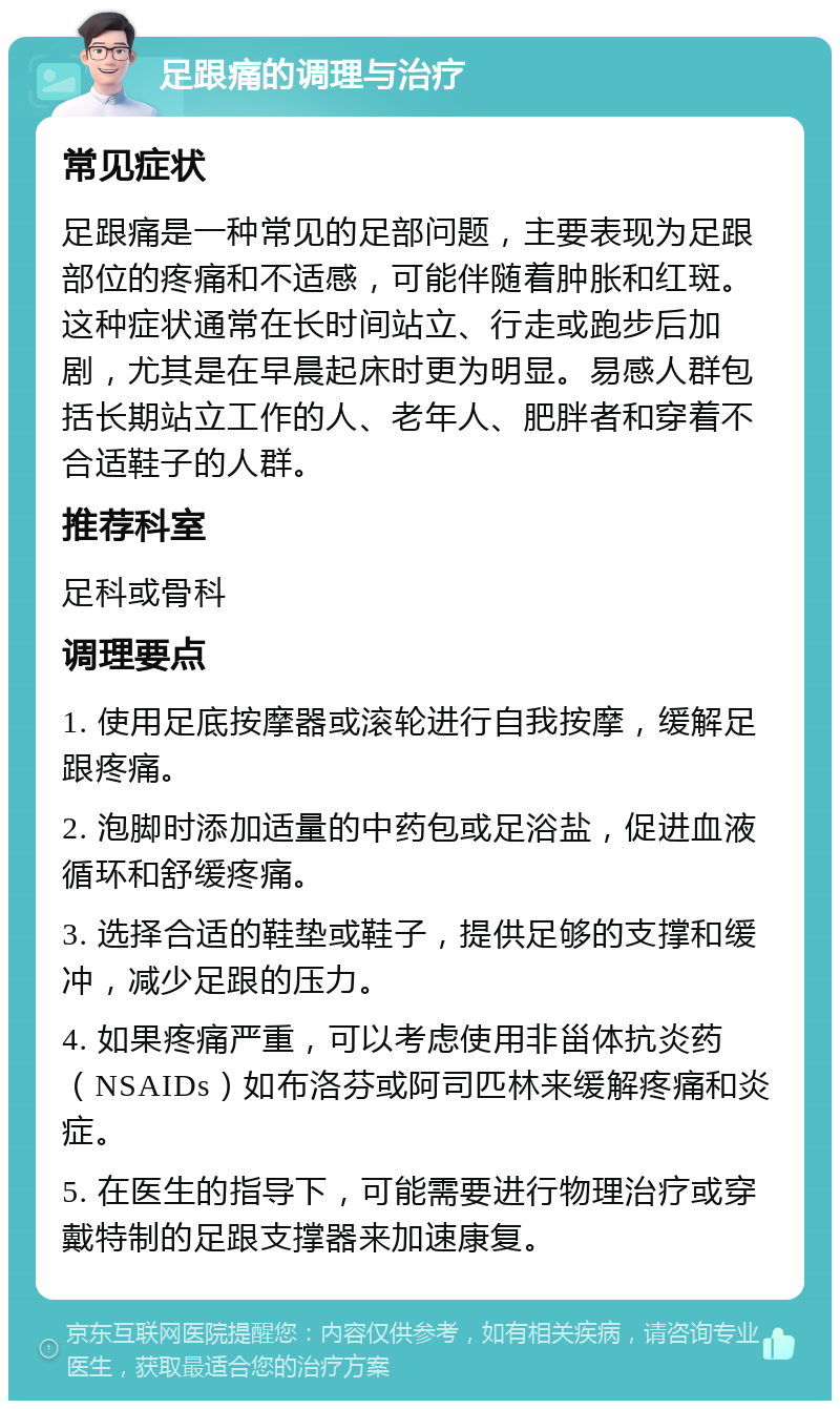 足跟痛的调理与治疗 常见症状 足跟痛是一种常见的足部问题，主要表现为足跟部位的疼痛和不适感，可能伴随着肿胀和红斑。这种症状通常在长时间站立、行走或跑步后加剧，尤其是在早晨起床时更为明显。易感人群包括长期站立工作的人、老年人、肥胖者和穿着不合适鞋子的人群。 推荐科室 足科或骨科 调理要点 1. 使用足底按摩器或滚轮进行自我按摩，缓解足跟疼痛。 2. 泡脚时添加适量的中药包或足浴盐，促进血液循环和舒缓疼痛。 3. 选择合适的鞋垫或鞋子，提供足够的支撑和缓冲，减少足跟的压力。 4. 如果疼痛严重，可以考虑使用非甾体抗炎药（NSAIDs）如布洛芬或阿司匹林来缓解疼痛和炎症。 5. 在医生的指导下，可能需要进行物理治疗或穿戴特制的足跟支撑器来加速康复。