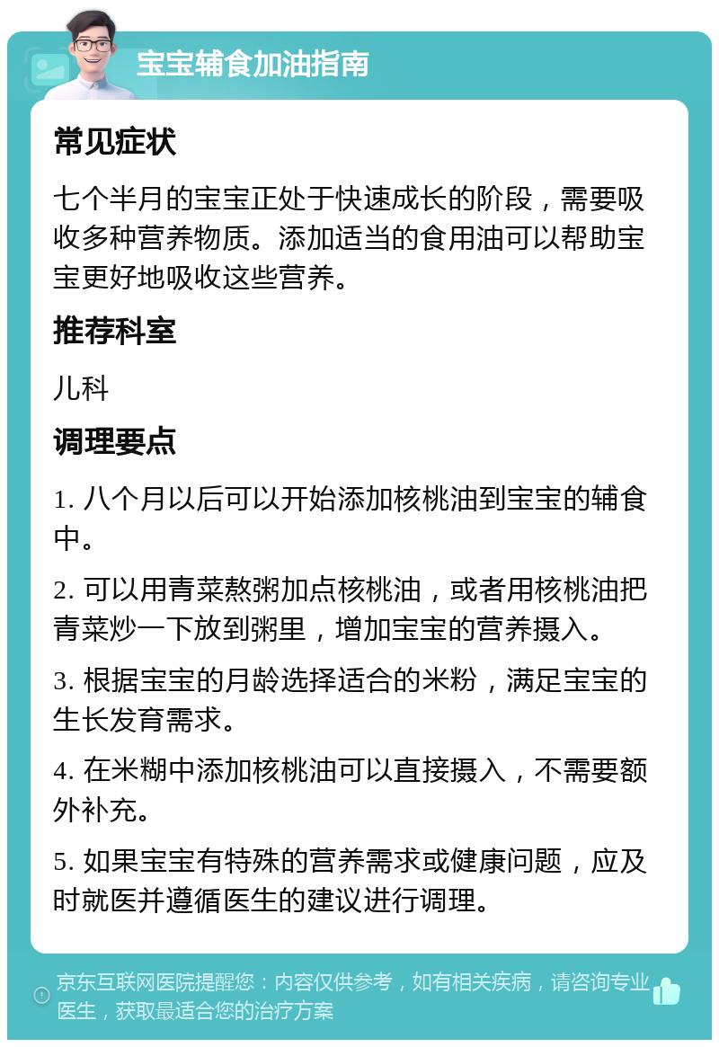 宝宝辅食加油指南 常见症状 七个半月的宝宝正处于快速成长的阶段，需要吸收多种营养物质。添加适当的食用油可以帮助宝宝更好地吸收这些营养。 推荐科室 儿科 调理要点 1. 八个月以后可以开始添加核桃油到宝宝的辅食中。 2. 可以用青菜熬粥加点核桃油，或者用核桃油把青菜炒一下放到粥里，增加宝宝的营养摄入。 3. 根据宝宝的月龄选择适合的米粉，满足宝宝的生长发育需求。 4. 在米糊中添加核桃油可以直接摄入，不需要额外补充。 5. 如果宝宝有特殊的营养需求或健康问题，应及时就医并遵循医生的建议进行调理。