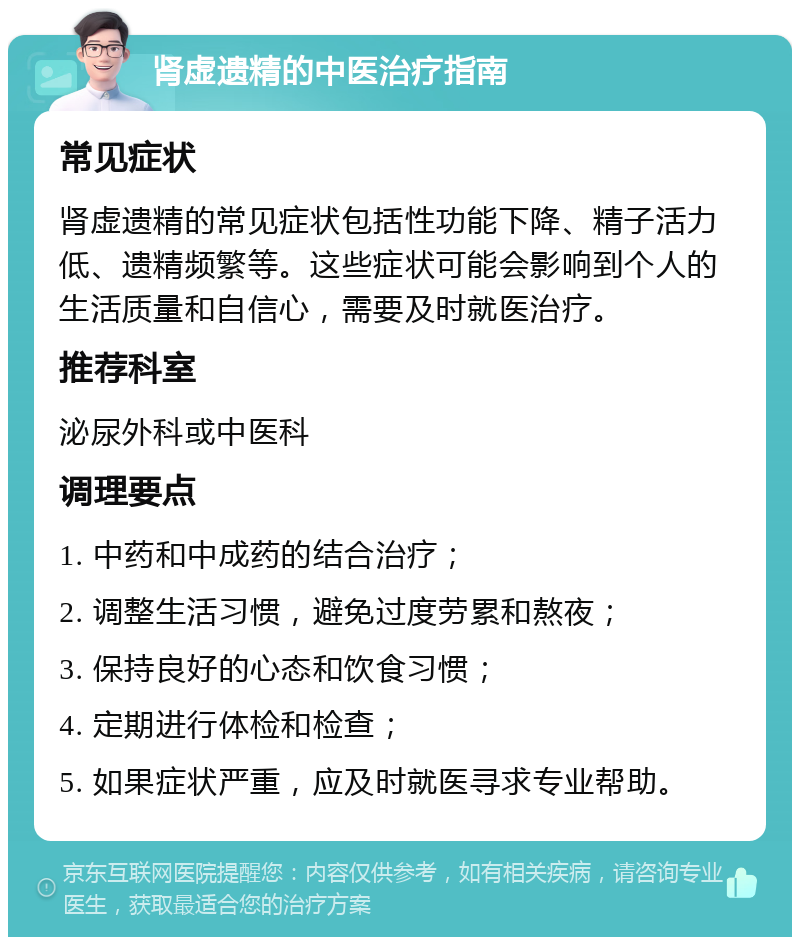 肾虚遗精的中医治疗指南 常见症状 肾虚遗精的常见症状包括性功能下降、精子活力低、遗精频繁等。这些症状可能会影响到个人的生活质量和自信心，需要及时就医治疗。 推荐科室 泌尿外科或中医科 调理要点 1. 中药和中成药的结合治疗； 2. 调整生活习惯，避免过度劳累和熬夜； 3. 保持良好的心态和饮食习惯； 4. 定期进行体检和检查； 5. 如果症状严重，应及时就医寻求专业帮助。