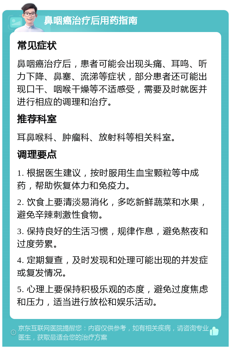 鼻咽癌治疗后用药指南 常见症状 鼻咽癌治疗后，患者可能会出现头痛、耳鸣、听力下降、鼻塞、流涕等症状，部分患者还可能出现口干、咽喉干燥等不适感受，需要及时就医并进行相应的调理和治疗。 推荐科室 耳鼻喉科、肿瘤科、放射科等相关科室。 调理要点 1. 根据医生建议，按时服用生血宝颗粒等中成药，帮助恢复体力和免疫力。 2. 饮食上要清淡易消化，多吃新鲜蔬菜和水果，避免辛辣刺激性食物。 3. 保持良好的生活习惯，规律作息，避免熬夜和过度劳累。 4. 定期复查，及时发现和处理可能出现的并发症或复发情况。 5. 心理上要保持积极乐观的态度，避免过度焦虑和压力，适当进行放松和娱乐活动。