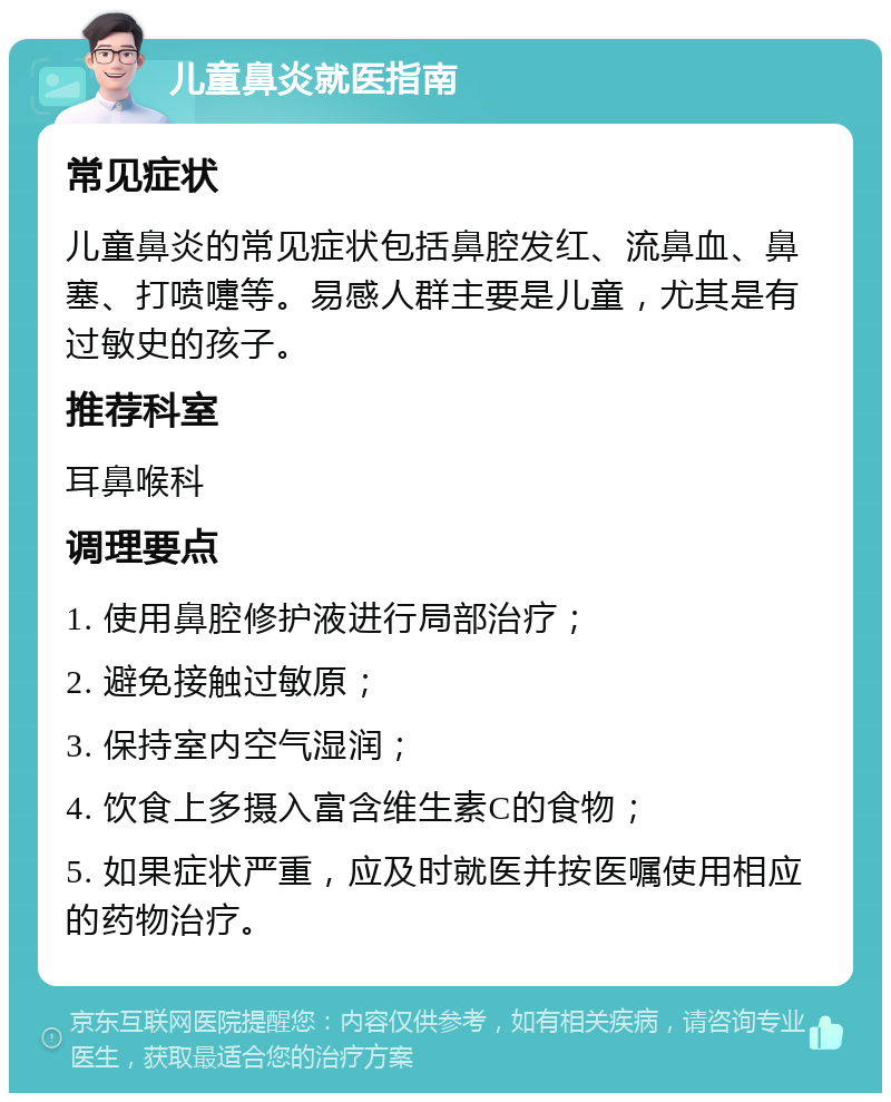 儿童鼻炎就医指南 常见症状 儿童鼻炎的常见症状包括鼻腔发红、流鼻血、鼻塞、打喷嚏等。易感人群主要是儿童，尤其是有过敏史的孩子。 推荐科室 耳鼻喉科 调理要点 1. 使用鼻腔修护液进行局部治疗； 2. 避免接触过敏原； 3. 保持室内空气湿润； 4. 饮食上多摄入富含维生素C的食物； 5. 如果症状严重，应及时就医并按医嘱使用相应的药物治疗。