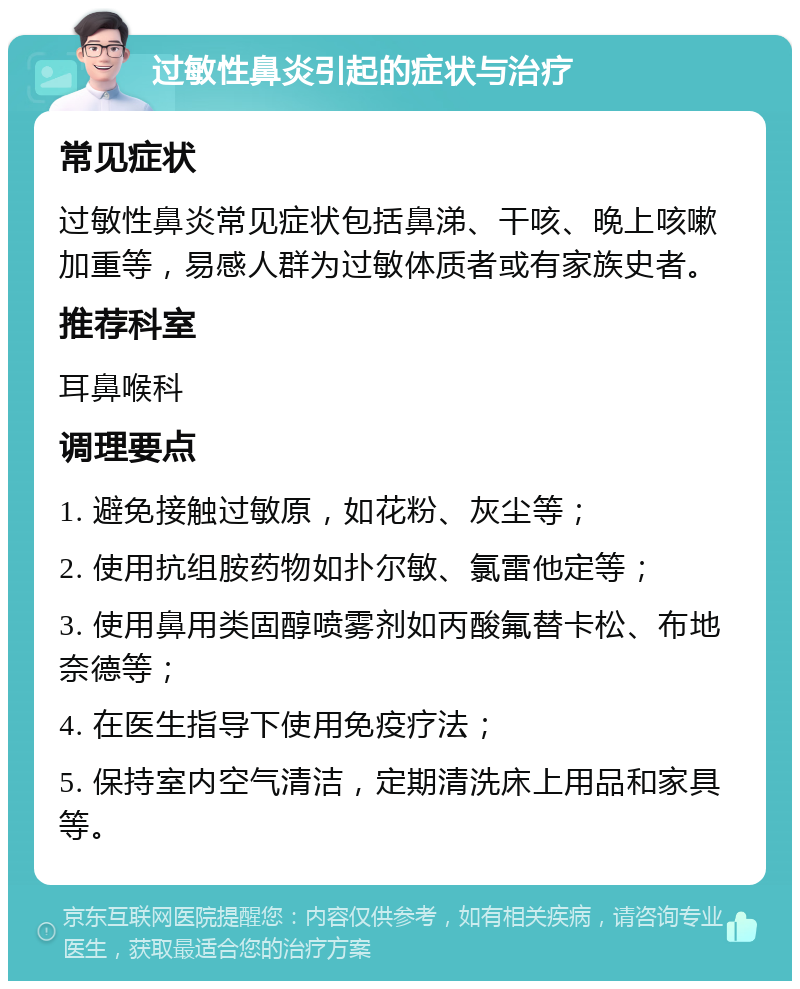 过敏性鼻炎引起的症状与治疗 常见症状 过敏性鼻炎常见症状包括鼻涕、干咳、晚上咳嗽加重等，易感人群为过敏体质者或有家族史者。 推荐科室 耳鼻喉科 调理要点 1. 避免接触过敏原，如花粉、灰尘等； 2. 使用抗组胺药物如扑尔敏、氯雷他定等； 3. 使用鼻用类固醇喷雾剂如丙酸氟替卡松、布地奈德等； 4. 在医生指导下使用免疫疗法； 5. 保持室内空气清洁，定期清洗床上用品和家具等。