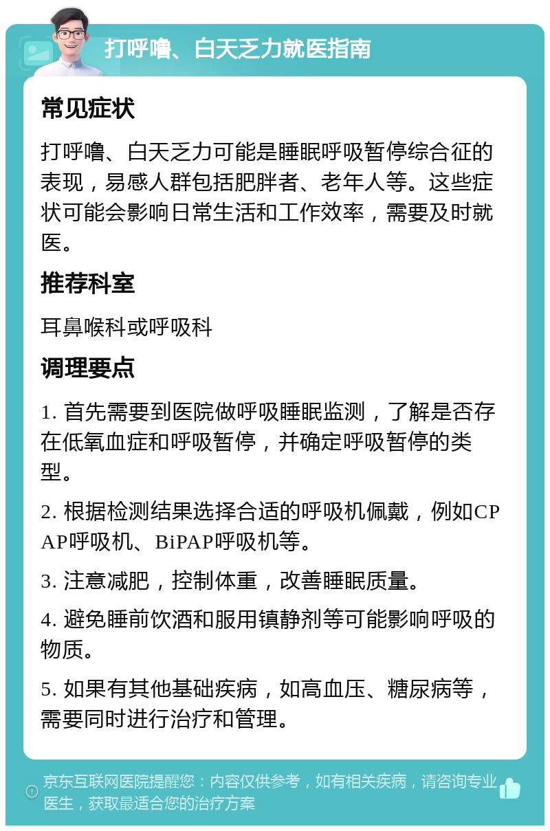 打呼噜、白天乏力就医指南 常见症状 打呼噜、白天乏力可能是睡眠呼吸暂停综合征的表现，易感人群包括肥胖者、老年人等。这些症状可能会影响日常生活和工作效率，需要及时就医。 推荐科室 耳鼻喉科或呼吸科 调理要点 1. 首先需要到医院做呼吸睡眠监测，了解是否存在低氧血症和呼吸暂停，并确定呼吸暂停的类型。 2. 根据检测结果选择合适的呼吸机佩戴，例如CPAP呼吸机、BiPAP呼吸机等。 3. 注意减肥，控制体重，改善睡眠质量。 4. 避免睡前饮酒和服用镇静剂等可能影响呼吸的物质。 5. 如果有其他基础疾病，如高血压、糖尿病等，需要同时进行治疗和管理。