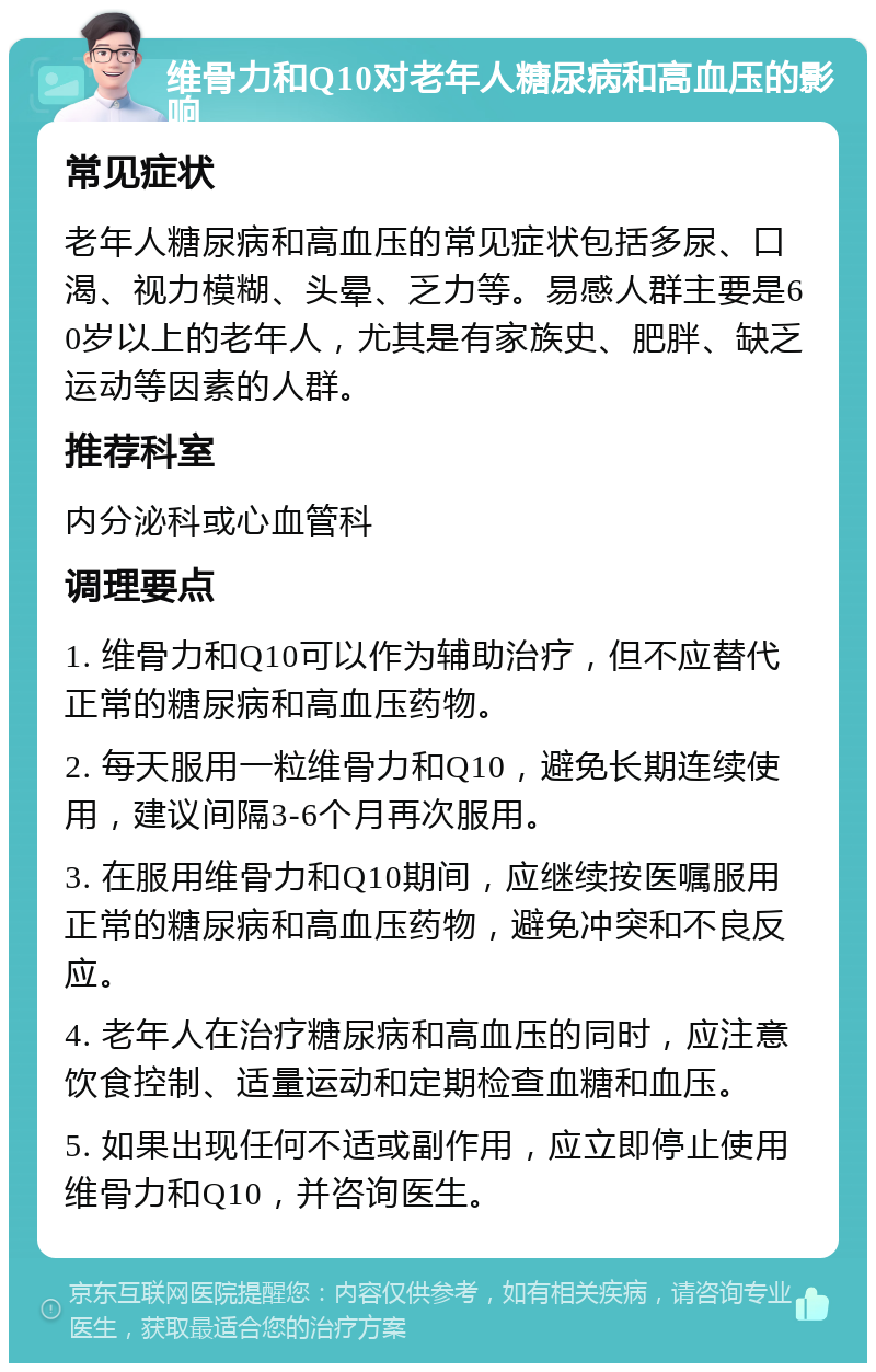 维骨力和Q10对老年人糖尿病和高血压的影响 常见症状 老年人糖尿病和高血压的常见症状包括多尿、口渴、视力模糊、头晕、乏力等。易感人群主要是60岁以上的老年人，尤其是有家族史、肥胖、缺乏运动等因素的人群。 推荐科室 内分泌科或心血管科 调理要点 1. 维骨力和Q10可以作为辅助治疗，但不应替代正常的糖尿病和高血压药物。 2. 每天服用一粒维骨力和Q10，避免长期连续使用，建议间隔3-6个月再次服用。 3. 在服用维骨力和Q10期间，应继续按医嘱服用正常的糖尿病和高血压药物，避免冲突和不良反应。 4. 老年人在治疗糖尿病和高血压的同时，应注意饮食控制、适量运动和定期检查血糖和血压。 5. 如果出现任何不适或副作用，应立即停止使用维骨力和Q10，并咨询医生。