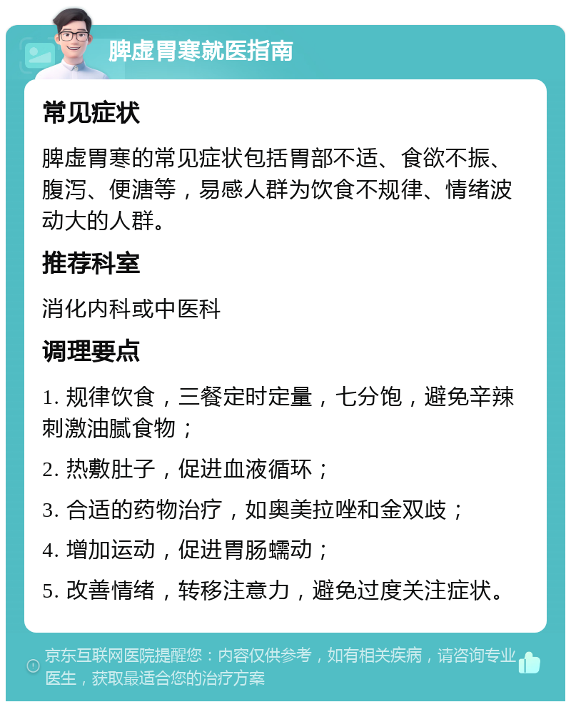 脾虚胃寒就医指南 常见症状 脾虚胃寒的常见症状包括胃部不适、食欲不振、腹泻、便溏等，易感人群为饮食不规律、情绪波动大的人群。 推荐科室 消化内科或中医科 调理要点 1. 规律饮食，三餐定时定量，七分饱，避免辛辣刺激油腻食物； 2. 热敷肚子，促进血液循环； 3. 合适的药物治疗，如奥美拉唑和金双歧； 4. 增加运动，促进胃肠蠕动； 5. 改善情绪，转移注意力，避免过度关注症状。