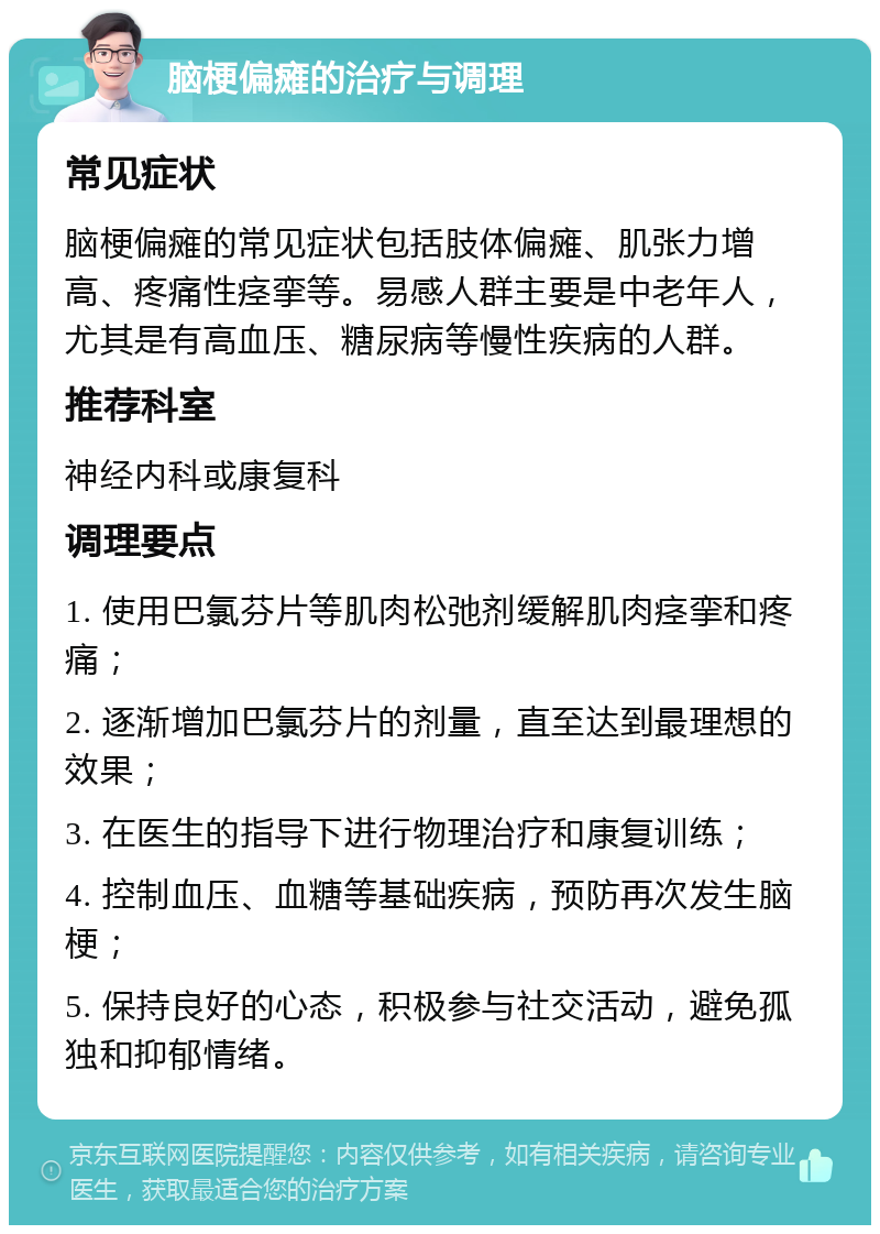 脑梗偏瘫的治疗与调理 常见症状 脑梗偏瘫的常见症状包括肢体偏瘫、肌张力增高、疼痛性痉挛等。易感人群主要是中老年人，尤其是有高血压、糖尿病等慢性疾病的人群。 推荐科室 神经内科或康复科 调理要点 1. 使用巴氯芬片等肌肉松弛剂缓解肌肉痉挛和疼痛； 2. 逐渐增加巴氯芬片的剂量，直至达到最理想的效果； 3. 在医生的指导下进行物理治疗和康复训练； 4. 控制血压、血糖等基础疾病，预防再次发生脑梗； 5. 保持良好的心态，积极参与社交活动，避免孤独和抑郁情绪。