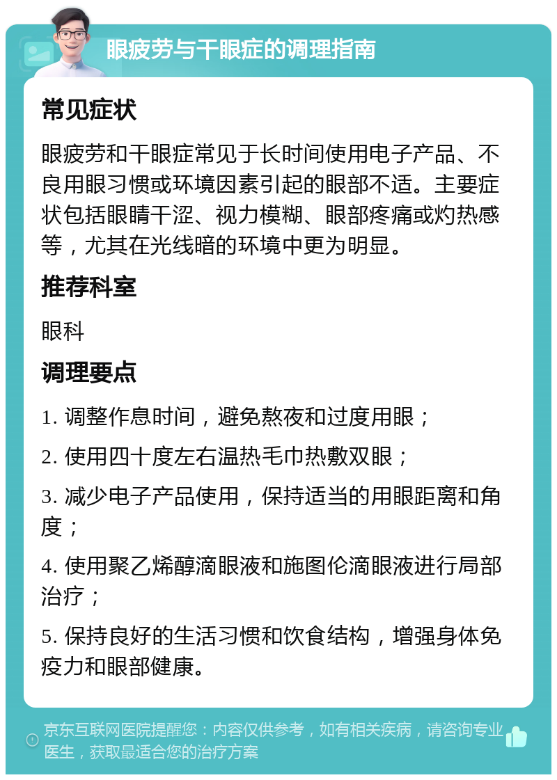 眼疲劳与干眼症的调理指南 常见症状 眼疲劳和干眼症常见于长时间使用电子产品、不良用眼习惯或环境因素引起的眼部不适。主要症状包括眼睛干涩、视力模糊、眼部疼痛或灼热感等，尤其在光线暗的环境中更为明显。 推荐科室 眼科 调理要点 1. 调整作息时间，避免熬夜和过度用眼； 2. 使用四十度左右温热毛巾热敷双眼； 3. 减少电子产品使用，保持适当的用眼距离和角度； 4. 使用聚乙烯醇滴眼液和施图伦滴眼液进行局部治疗； 5. 保持良好的生活习惯和饮食结构，增强身体免疫力和眼部健康。