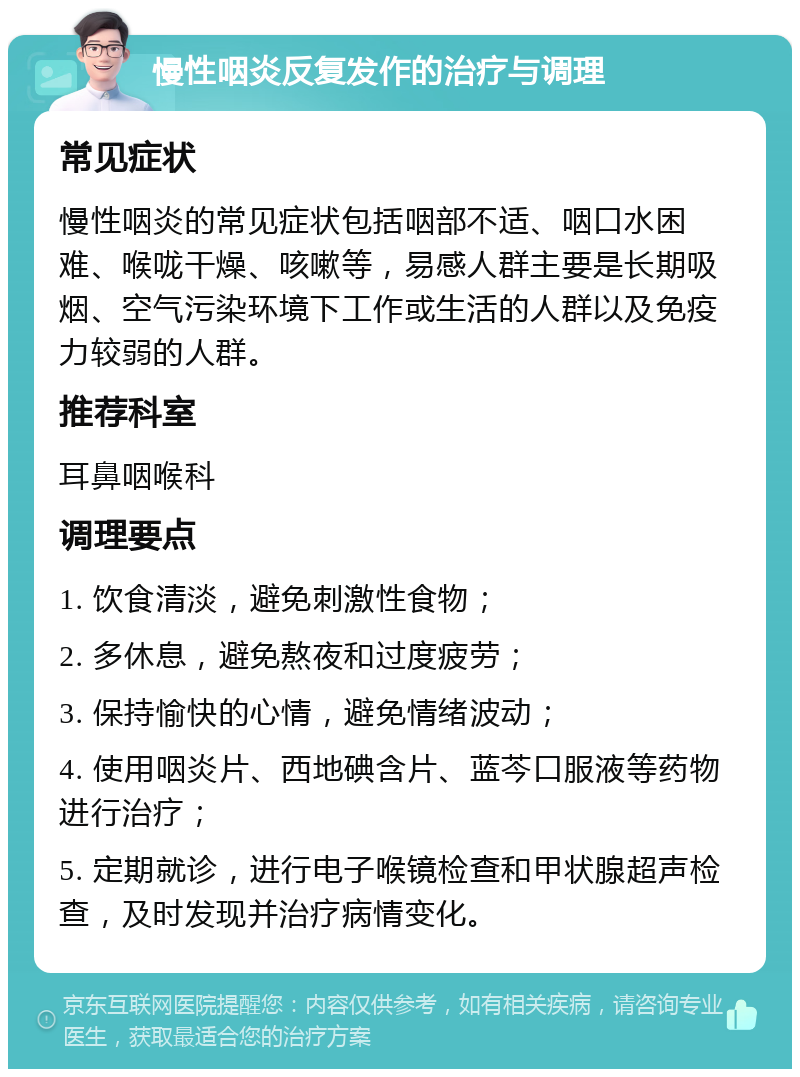 慢性咽炎反复发作的治疗与调理 常见症状 慢性咽炎的常见症状包括咽部不适、咽口水困难、喉咙干燥、咳嗽等，易感人群主要是长期吸烟、空气污染环境下工作或生活的人群以及免疫力较弱的人群。 推荐科室 耳鼻咽喉科 调理要点 1. 饮食清淡，避免刺激性食物； 2. 多休息，避免熬夜和过度疲劳； 3. 保持愉快的心情，避免情绪波动； 4. 使用咽炎片、西地碘含片、蓝芩口服液等药物进行治疗； 5. 定期就诊，进行电子喉镜检查和甲状腺超声检查，及时发现并治疗病情变化。