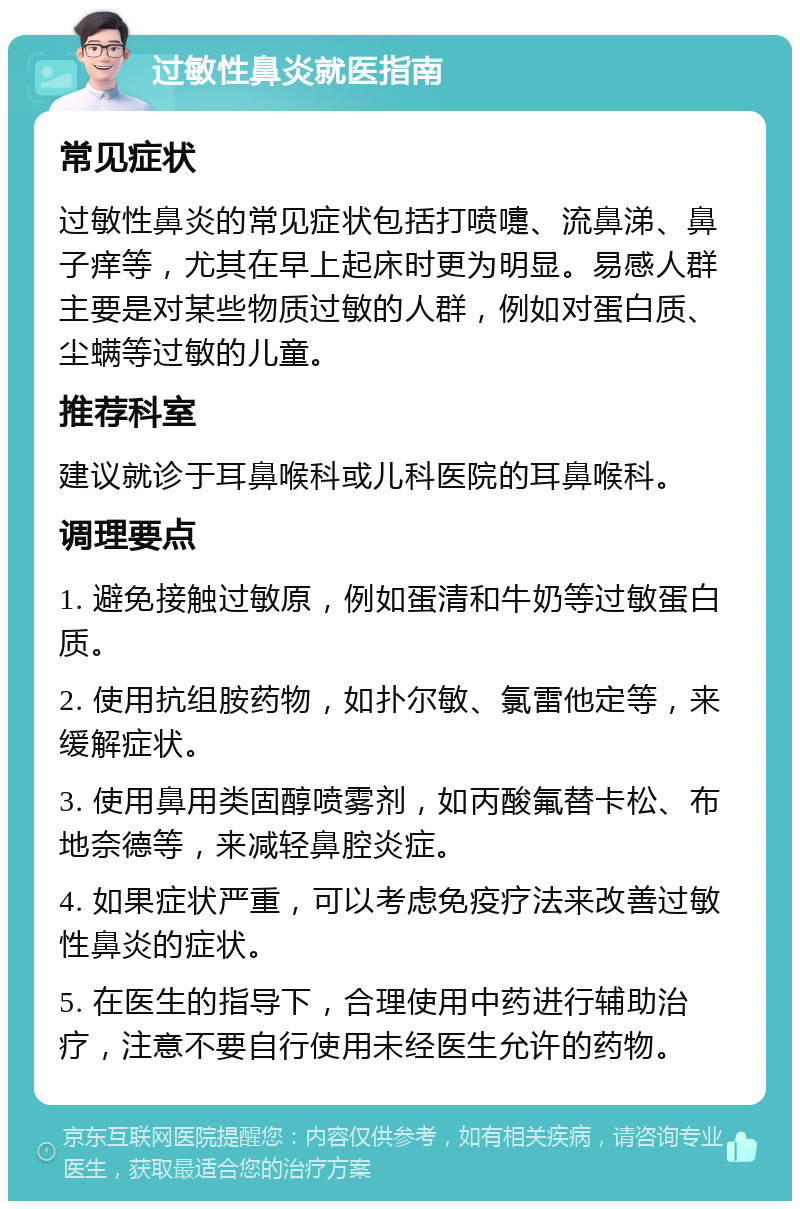 过敏性鼻炎就医指南 常见症状 过敏性鼻炎的常见症状包括打喷嚏、流鼻涕、鼻子痒等，尤其在早上起床时更为明显。易感人群主要是对某些物质过敏的人群，例如对蛋白质、尘螨等过敏的儿童。 推荐科室 建议就诊于耳鼻喉科或儿科医院的耳鼻喉科。 调理要点 1. 避免接触过敏原，例如蛋清和牛奶等过敏蛋白质。 2. 使用抗组胺药物，如扑尔敏、氯雷他定等，来缓解症状。 3. 使用鼻用类固醇喷雾剂，如丙酸氟替卡松、布地奈德等，来减轻鼻腔炎症。 4. 如果症状严重，可以考虑免疫疗法来改善过敏性鼻炎的症状。 5. 在医生的指导下，合理使用中药进行辅助治疗，注意不要自行使用未经医生允许的药物。