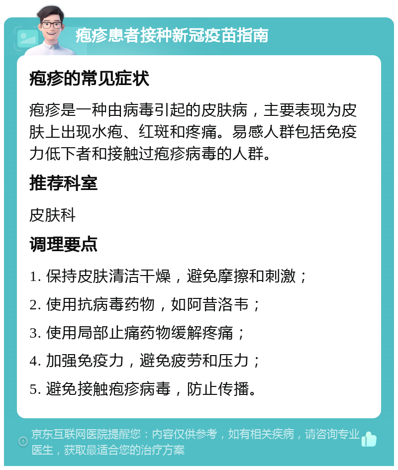 疱疹患者接种新冠疫苗指南 疱疹的常见症状 疱疹是一种由病毒引起的皮肤病，主要表现为皮肤上出现水疱、红斑和疼痛。易感人群包括免疫力低下者和接触过疱疹病毒的人群。 推荐科室 皮肤科 调理要点 1. 保持皮肤清洁干燥，避免摩擦和刺激； 2. 使用抗病毒药物，如阿昔洛韦； 3. 使用局部止痛药物缓解疼痛； 4. 加强免疫力，避免疲劳和压力； 5. 避免接触疱疹病毒，防止传播。