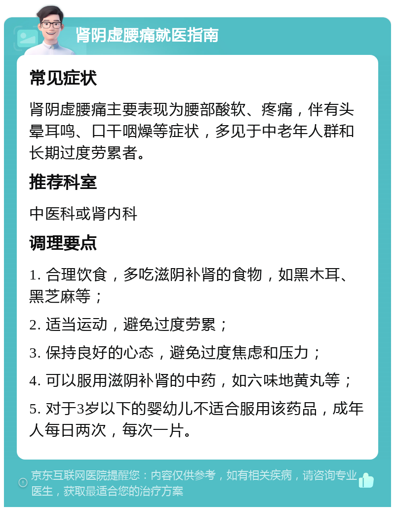 肾阴虚腰痛就医指南 常见症状 肾阴虚腰痛主要表现为腰部酸软、疼痛，伴有头晕耳鸣、口干咽燥等症状，多见于中老年人群和长期过度劳累者。 推荐科室 中医科或肾内科 调理要点 1. 合理饮食，多吃滋阴补肾的食物，如黑木耳、黑芝麻等； 2. 适当运动，避免过度劳累； 3. 保持良好的心态，避免过度焦虑和压力； 4. 可以服用滋阴补肾的中药，如六味地黄丸等； 5. 对于3岁以下的婴幼儿不适合服用该药品，成年人每日两次，每次一片。