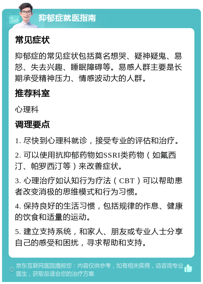 抑郁症就医指南 常见症状 抑郁症的常见症状包括莫名想哭、疑神疑鬼、易怒、失去兴趣、睡眠障碍等。易感人群主要是长期承受精神压力、情感波动大的人群。 推荐科室 心理科 调理要点 1. 尽快到心理科就诊，接受专业的评估和治疗。 2. 可以使用抗抑郁药物如SSRI类药物（如氟西汀、帕罗西汀等）来改善症状。 3. 心理治疗如认知行为疗法（CBT）可以帮助患者改变消极的思维模式和行为习惯。 4. 保持良好的生活习惯，包括规律的作息、健康的饮食和适量的运动。 5. 建立支持系统，和家人、朋友或专业人士分享自己的感受和困扰，寻求帮助和支持。