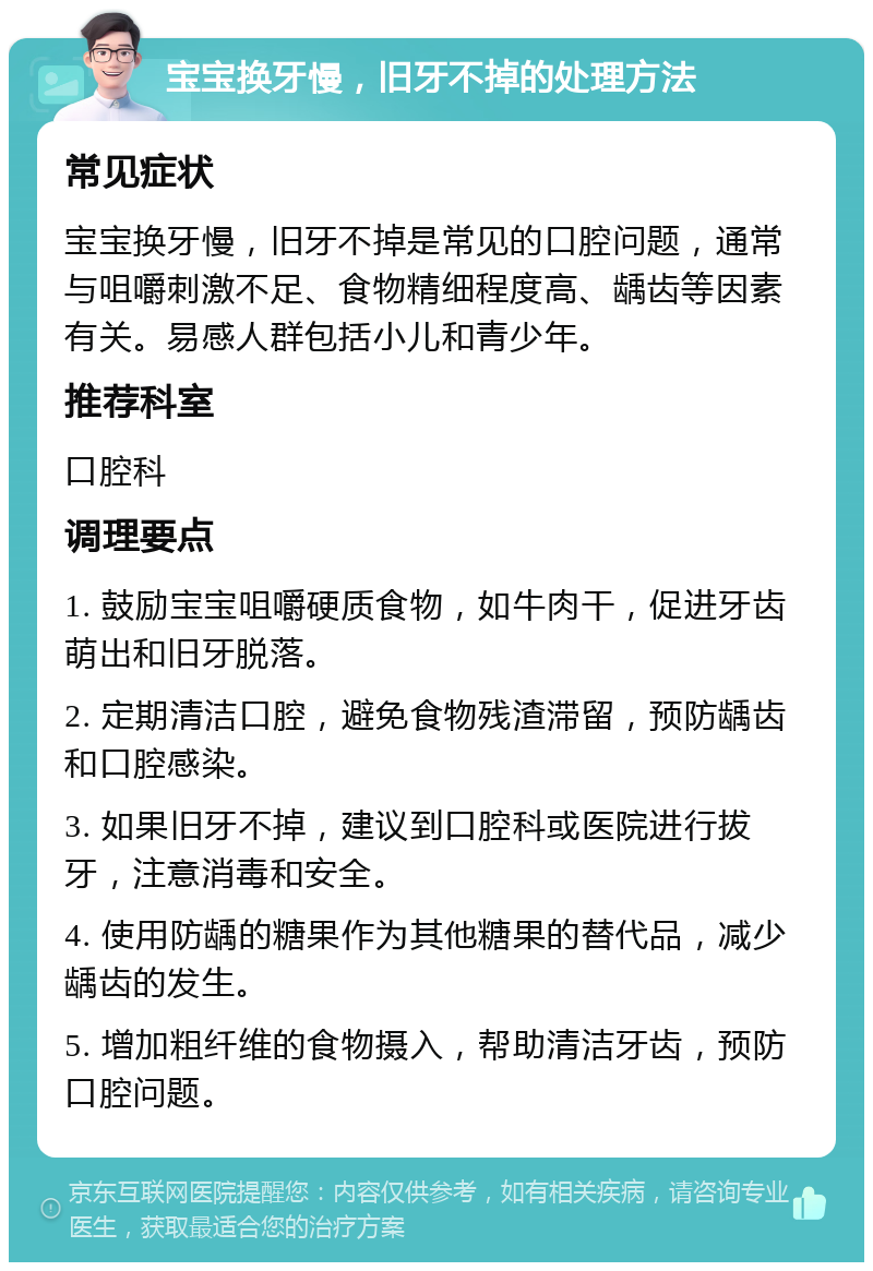 宝宝换牙慢，旧牙不掉的处理方法 常见症状 宝宝换牙慢，旧牙不掉是常见的口腔问题，通常与咀嚼刺激不足、食物精细程度高、龋齿等因素有关。易感人群包括小儿和青少年。 推荐科室 口腔科 调理要点 1. 鼓励宝宝咀嚼硬质食物，如牛肉干，促进牙齿萌出和旧牙脱落。 2. 定期清洁口腔，避免食物残渣滞留，预防龋齿和口腔感染。 3. 如果旧牙不掉，建议到口腔科或医院进行拔牙，注意消毒和安全。 4. 使用防龋的糖果作为其他糖果的替代品，减少龋齿的发生。 5. 增加粗纤维的食物摄入，帮助清洁牙齿，预防口腔问题。