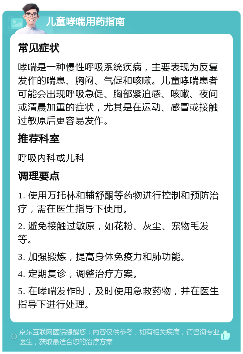 儿童哮喘用药指南 常见症状 哮喘是一种慢性呼吸系统疾病，主要表现为反复发作的喘息、胸闷、气促和咳嗽。儿童哮喘患者可能会出现呼吸急促、胸部紧迫感、咳嗽、夜间或清晨加重的症状，尤其是在运动、感冒或接触过敏原后更容易发作。 推荐科室 呼吸内科或儿科 调理要点 1. 使用万托林和辅舒酮等药物进行控制和预防治疗，需在医生指导下使用。 2. 避免接触过敏原，如花粉、灰尘、宠物毛发等。 3. 加强锻炼，提高身体免疫力和肺功能。 4. 定期复诊，调整治疗方案。 5. 在哮喘发作时，及时使用急救药物，并在医生指导下进行处理。