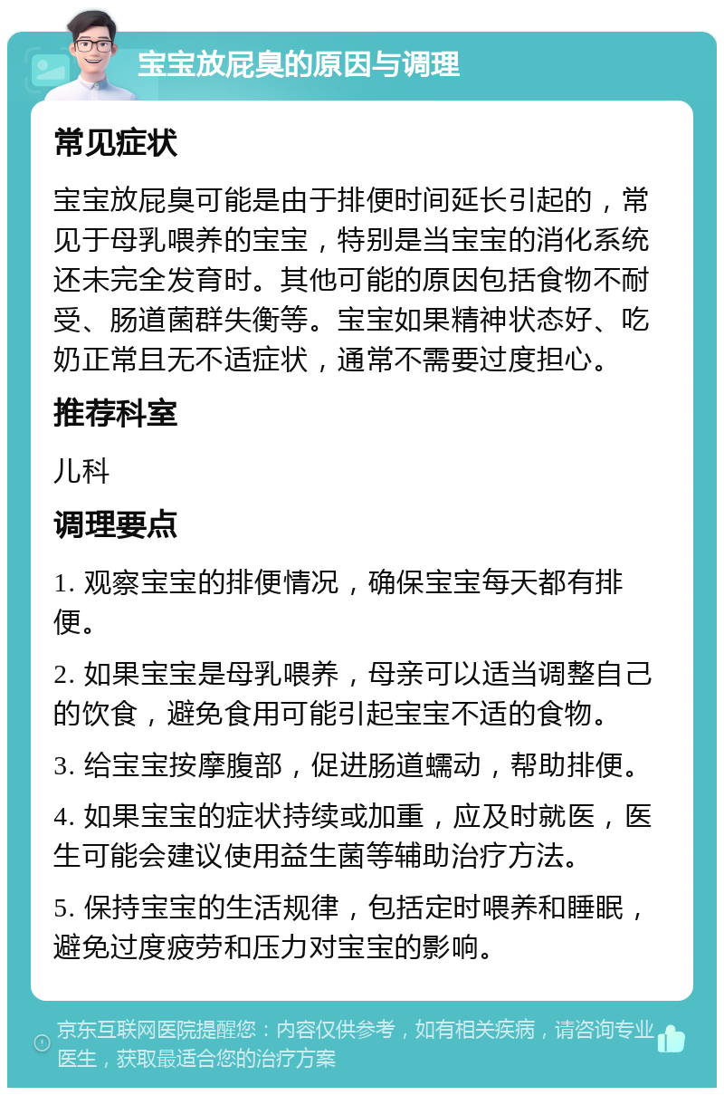 宝宝放屁臭的原因与调理 常见症状 宝宝放屁臭可能是由于排便时间延长引起的，常见于母乳喂养的宝宝，特别是当宝宝的消化系统还未完全发育时。其他可能的原因包括食物不耐受、肠道菌群失衡等。宝宝如果精神状态好、吃奶正常且无不适症状，通常不需要过度担心。 推荐科室 儿科 调理要点 1. 观察宝宝的排便情况，确保宝宝每天都有排便。 2. 如果宝宝是母乳喂养，母亲可以适当调整自己的饮食，避免食用可能引起宝宝不适的食物。 3. 给宝宝按摩腹部，促进肠道蠕动，帮助排便。 4. 如果宝宝的症状持续或加重，应及时就医，医生可能会建议使用益生菌等辅助治疗方法。 5. 保持宝宝的生活规律，包括定时喂养和睡眠，避免过度疲劳和压力对宝宝的影响。