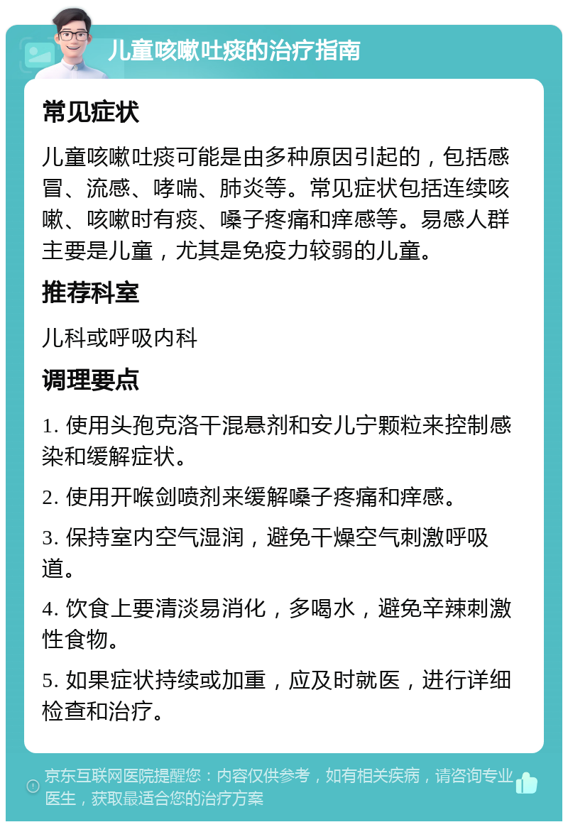 儿童咳嗽吐痰的治疗指南 常见症状 儿童咳嗽吐痰可能是由多种原因引起的，包括感冒、流感、哮喘、肺炎等。常见症状包括连续咳嗽、咳嗽时有痰、嗓子疼痛和痒感等。易感人群主要是儿童，尤其是免疫力较弱的儿童。 推荐科室 儿科或呼吸内科 调理要点 1. 使用头孢克洛干混悬剂和安儿宁颗粒来控制感染和缓解症状。 2. 使用开喉剑喷剂来缓解嗓子疼痛和痒感。 3. 保持室内空气湿润，避免干燥空气刺激呼吸道。 4. 饮食上要清淡易消化，多喝水，避免辛辣刺激性食物。 5. 如果症状持续或加重，应及时就医，进行详细检查和治疗。