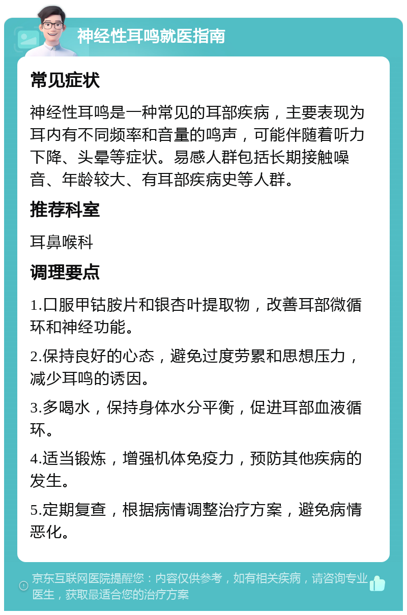 神经性耳鸣就医指南 常见症状 神经性耳鸣是一种常见的耳部疾病，主要表现为耳内有不同频率和音量的鸣声，可能伴随着听力下降、头晕等症状。易感人群包括长期接触噪音、年龄较大、有耳部疾病史等人群。 推荐科室 耳鼻喉科 调理要点 1.口服甲钴胺片和银杏叶提取物，改善耳部微循环和神经功能。 2.保持良好的心态，避免过度劳累和思想压力，减少耳鸣的诱因。 3.多喝水，保持身体水分平衡，促进耳部血液循环。 4.适当锻炼，增强机体免疫力，预防其他疾病的发生。 5.定期复查，根据病情调整治疗方案，避免病情恶化。