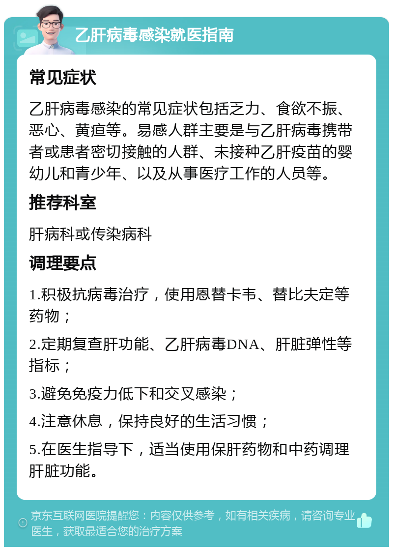 乙肝病毒感染就医指南 常见症状 乙肝病毒感染的常见症状包括乏力、食欲不振、恶心、黄疸等。易感人群主要是与乙肝病毒携带者或患者密切接触的人群、未接种乙肝疫苗的婴幼儿和青少年、以及从事医疗工作的人员等。 推荐科室 肝病科或传染病科 调理要点 1.积极抗病毒治疗，使用恩替卡韦、替比夫定等药物； 2.定期复查肝功能、乙肝病毒DNA、肝脏弹性等指标； 3.避免免疫力低下和交叉感染； 4.注意休息，保持良好的生活习惯； 5.在医生指导下，适当使用保肝药物和中药调理肝脏功能。