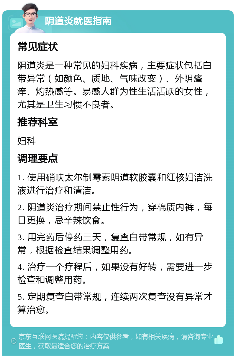 阴道炎就医指南 常见症状 阴道炎是一种常见的妇科疾病，主要症状包括白带异常（如颜色、质地、气味改变）、外阴瘙痒、灼热感等。易感人群为性生活活跃的女性，尤其是卫生习惯不良者。 推荐科室 妇科 调理要点 1. 使用硝呋太尔制霉素阴道软胶囊和红核妇洁洗液进行治疗和清洁。 2. 阴道炎治疗期间禁止性行为，穿棉质内裤，每日更换，忌辛辣饮食。 3. 用完药后停药三天，复查白带常规，如有异常，根据检查结果调整用药。 4. 治疗一个疗程后，如果没有好转，需要进一步检查和调整用药。 5. 定期复查白带常规，连续两次复查没有异常才算治愈。