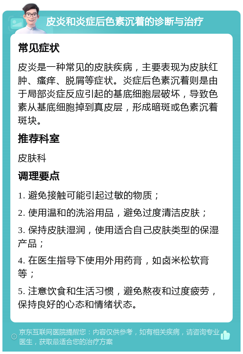 皮炎和炎症后色素沉着的诊断与治疗 常见症状 皮炎是一种常见的皮肤疾病，主要表现为皮肤红肿、瘙痒、脱屑等症状。炎症后色素沉着则是由于局部炎症反应引起的基底细胞层破坏，导致色素从基底细胞掉到真皮层，形成暗斑或色素沉着斑块。 推荐科室 皮肤科 调理要点 1. 避免接触可能引起过敏的物质； 2. 使用温和的洗浴用品，避免过度清洁皮肤； 3. 保持皮肤湿润，使用适合自己皮肤类型的保湿产品； 4. 在医生指导下使用外用药膏，如卤米松软膏等； 5. 注意饮食和生活习惯，避免熬夜和过度疲劳，保持良好的心态和情绪状态。